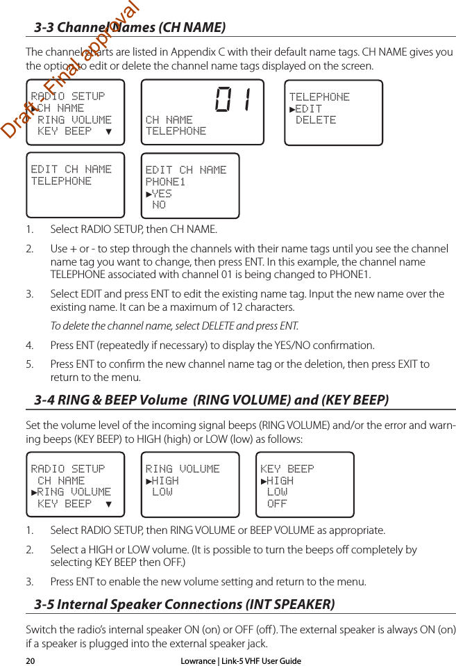 Lowrance | Link-5 VHF User Guide203-3 Channel Names (CH NAME)The channel charts are listed in Appendix C with their default name tags. CH NAME gives you the option to edit or delete the channel name tags displayed on the screen.1.  Select RADIO SETUP, then CH NAME.2.  Use + or - to step through the channels with their name tags until you see the channel name tag you want to change, then press ENT. In this example, the channel name TELEPHONE associated with channel 01 is being changed to PHONE1.3.  Select EDIT and press ENT to edit the existing name tag. Input the new name over the existing name. It can be a maximum of 12 characters.  To delete the channel name, select DELETE and press ENT. 4.  Press ENT (repeatedly if necessary) to display the YES/NO conﬁrmation.5.  Press ENT to conﬁrm the new channel name tag or the deletion, then press EXIT to return to the menu.3-4 RING &amp; BEEP Volume  (RING VOLUME) and (KEY BEEP)Set the volume level of the incoming signal beeps (RING VOLUME) and/or the error and warn-ing beeps (KEY BEEP) to HIGH (high) or LOW (low) as follows:1.  Select RADIO SETUP, then RING VOLUME or BEEP VOLUME as appropriate.2.  Select a HIGH or LOW volume. (It is possible to turn the beeps oﬀ completely by selecting KEY BEEP then OFF.)3.  Press ENT to enable the new volume setting and return to the menu. 3-5 Internal Speaker Connections (INT SPEAKER)Switch the radio’s internal speaker ON (on) or OFF (oﬀ). The external speaker is always ON (on) if a speaker is plugged into the external speaker jack. RADIO SETUP►CH NAME RING VOLUME KEY BEEP  ▼         01CH NAMETELEPHONE  TELEPHONE►EDIT DELETEEDIT CH NAMETELEPHONEEDIT CH NAMEPHONE1►YES NORADIO SETUP CH NAME►RING VOLUME KEY BEEP  ▼RING VOLUME►HIGH LOW  KEY BEEP►HIGH LOW OFFDraft - Final approval