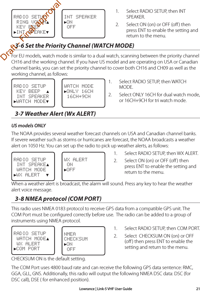 Lowrance | Link-5 VHF User Guide 211.  Select RADIO SETUP, then INT SPEAKER.2.  Select ON (on) or OFF (oﬀ ) then press ENT to enable the setting and return to the menu. 3-6 Set the Priority Channel (WATCH MODE)For EU models, watch mode is similar to a dual watch, scanning between the priority channel CH16 and the working channel. If you have US model and are operating on USA or Canadian channel banks, you can set the priority channel to cover both CH16 and CH09 as well as the working channel, as follows:1.  Select RADIO SETUP, then WATCH MODE.2.  Select ONLY 16CH for dual watch mode, or 16CH+9CH for tri watch mode.3-7 Weather Alert (Wx ALERT) US models ONLYThe NOAA provides several weather forecast channels on USA and Canadian channel banks. If severe weather such as storms or hurricanes are forecast, the NOAA broadcasts a weather alert on 1050 Hz. You can set up the radio to pick up weather alerts, as follows:1.  Select RADIO SETUP, then WX ALERT.2.  Select ON (on) or OFF (oﬀ ) then press ENT to enable the setting and return to the menu.When a weather alert is broadcast, the alarm will sound. Press any key to hear the weather alert voice message.3-8 NMEA protocol (COM PORT)This radio uses NMEA 0183 protocol to receive GPS data from a compatible GPS unit. The COM Port must be conﬁgured correctly before use.  The radio can be added to a group of instruments using NMEA protocol.1.  Select RADIO SETUP, then COM PORT.2.  Select  CHECKSUM ON (on) or OFF (oﬀ) then press ENT to enable the setting and return to the menu.CHECKSUM ON is the default setting. The COM Port uses 4800 baud rate and can receive the following GPS data sentence: RMC, GGA, GLL, GNS. Additionally, this radio will output the following NMEA DSC data: DSC (for DSC call), DSE ( for enhanced position).WX ALERT ON►OFF  RADIO SETUP INT SPEAKE▲ WATCH MODE►WX ALERT  ▼RADIO SETUP WATCH MODE▲ WX ALERT►COM PORTNMEA CHECKSUM►ON OFFRADIO SETUP KEY BEEP  ▲ INT SPEAKER►WATCH MODE▼WATCH MODE►ONLY 16CH 16CH+9CHINT SPEAKER►ON OFFRADIO SETUP RING VOLUM▲ KEY BEEP►INT SPEAKE▼Draft - Final approval