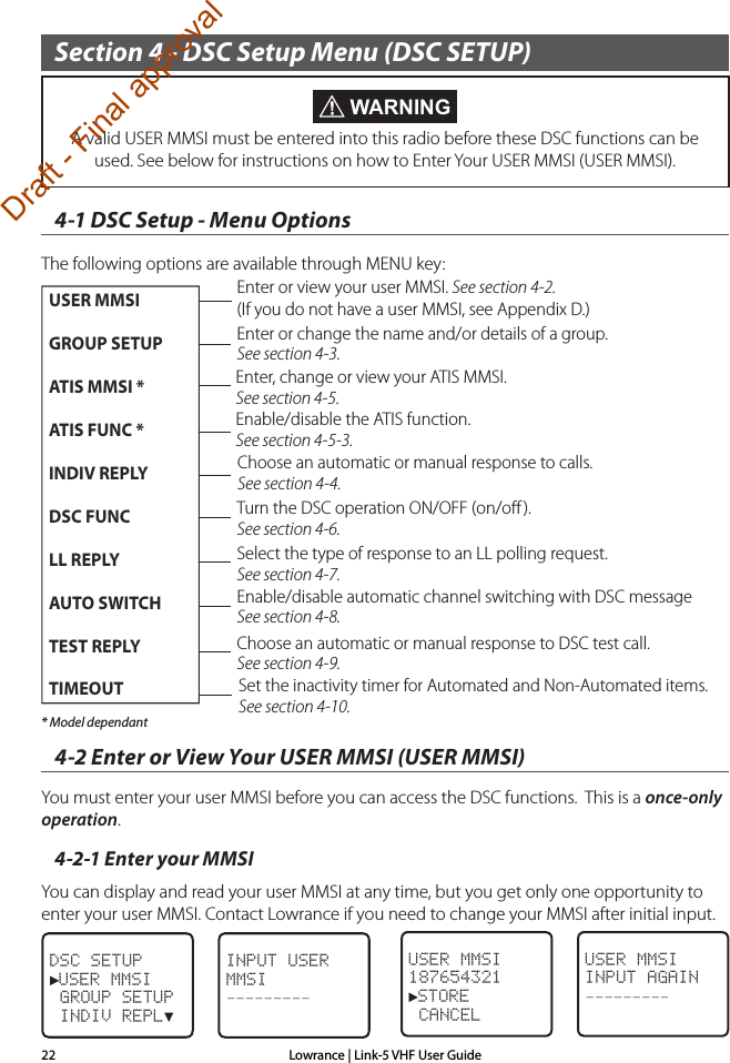 Lowrance | Link-5 VHF User Guide22Section 4 - DSC Setup Menu (DSC SETUP)4-1 DSC Setup - Menu OptionsThe following options are available through MENU key:  * Model dependant4-2 Enter or View Your USER MMSI (USER MMSI)You must enter your user MMSI before you can access the DSC functions.  This is a once-only operation. 4-2-1 Enter your MMSIYou can display and read your user MMSI at any time, but you get only one opportunity to enter your user MMSI. Contact Lowrance if you need to change your MMSI after initial input.DSC SETUP►USER MMSI GROUP SETUP INDIV REPL▼USER MMSIINPUT AGAIN–––––––––INPUT USER MMSI–––––––––USER MMSI 187654321►STORE CANCEL WARNINGA valid USER MMSI must be entered into this radio before these DSC functions can be used. See below for instructions on how to Enter Your USER MMSI (USER MMSI).Enter or view your user MMSI. See section 4-2. (If you do not have a user MMSI, see Appendix D.) Enter or change the name and/or details of a group. See section 4-3.Select the type of response to an LL polling request. See section 4-7.Turn the DSC operation ON/OFF (on/oﬀ ). See section 4-6.Choose an automatic or manual response to calls.See section 4-4.Enable/disable the ATIS function.See section 4-5-3.Enter, change or view your ATIS MMSI.See section 4-5.USER MMSIGROUP SETUPATIS MMSI *ATIS FUNC *INDIV REPLYDSC FUNCLL REPLYAUTO SWITCHTEST REPLYTIMEOUTEnable/disable automatic channel switching with DSC messageSee section 4-8.Choose an automatic or manual response to DSC test call.See section 4-9.Set the inactivity timer for Automated and Non-Automated items. See section 4-10.Draft - Final approval