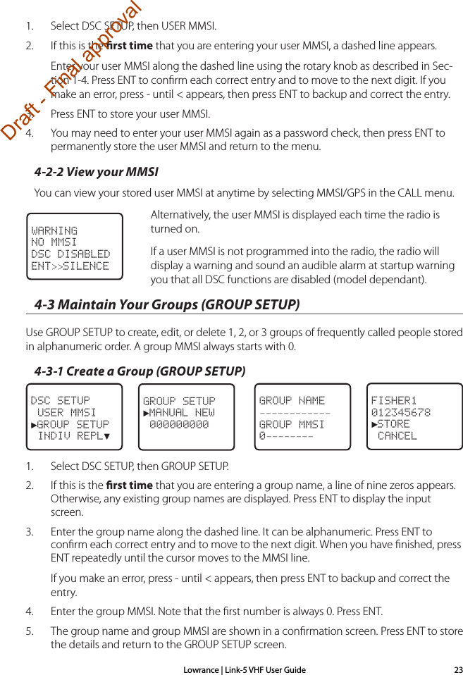 Lowrance | Link-5 VHF User Guide 231.  Select DSC SETUP, then USER MMSI. 2.  If this is the rst time that you are entering your user MMSI, a dashed line appears. Enter your user MMSI along the dashed line using the rotary knob as described in Sec-tion 1-4. Press ENT to conﬁrm each correct entry and to move to the next digit. If you make an error, press - until &lt; appears, then press ENT to backup and correct the entry.3.  Press ENT to store your user MMSI.  4.  You may need to enter your user MMSI again as a password check, then press ENT to permanently store the user MMSI and return to the menu.4-2-2 View your MMSI You can view your stored user MMSI at anytime by selecting MMSI/GPS in the CALL menu.   Alternatively, the user MMSI is displayed each time the radio is turned on.  If a user MMSI is not programmed into the radio, the radio will display a warning and sound an audible alarm at startup warning you that all DSC functions are disabled (model dependant).4-3 Maintain Your Groups (GROUP SETUP)Use GROUP SETUP to create, edit, or delete 1, 2, or 3 groups of frequently called people stored in alphanumeric order. A group MMSI always starts with 0.4-3-1 Create a Group (GROUP SETUP)DSC SETUP USER MMSI►GROUP SETUP INDIV REPL▼GROUP SETUP►MANUAL NEW 000000000  GROUP NAME––––––––––––GROUP MMSI0––––––––FISHER1012345678►STORE CANCEL1.  Select DSC SETUP, then GROUP SETUP. 2.  If this is the rst time that you are entering a group name, a line of nine zeros appears. Otherwise, any existing group names are displayed. Press ENT to display the input screen.3.  Enter the group name along the dashed line. It can be alphanumeric. Press ENT to conﬁrm each correct entry and to move to the next digit. When you have ﬁnished, press ENT repeatedly until the cursor moves to the MMSI line.If you make an error, press - until &lt; appears, then press ENT to backup and correct the entry.4.  Enter the group MMSI. Note that the ﬁrst number is always 0. Press ENT.5.  The group name and group MMSI are shown in a conﬁrmation screen. Press ENT to store the details and return to the GROUP SETUP screen.WARNINGNO MMSIDSC DISABLEDENT&gt;&gt;SILENCEDraft - Final approval