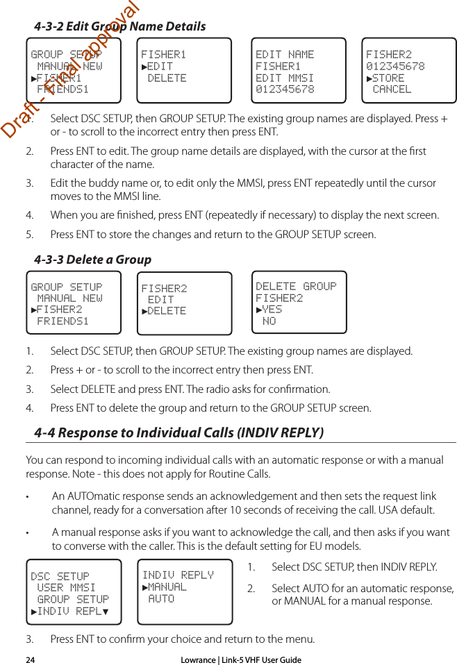 Lowrance | Link-5 VHF User Guide244-3-2 Edit Group Name Details FISHER1►EDIT DELETEGROUP SETUP MANUAL NEW►FISHER1 FRIENDS1FISHER2012345678►STORE CANCELEDIT NAMEFISHER1EDIT MMSI0123456781.  Select DSC SETUP, then GROUP SETUP. The existing group names are displayed. Press + or - to scroll to the incorrect entry then press ENT.2.  Press ENT to edit. The group name details are displayed, with the cursor at the ﬁrst character of the name.3.  Edit the buddy name or, to edit only the MMSI, press ENT repeatedly until the cursor moves to the MMSI line.4.  When you are ﬁnished, press ENT (repeatedly if necessary) to display the next screen.5.  Press ENT to store the changes and return to the GROUP SETUP screen. 4-3-3 Delete a GroupFISHER2 EDIT►DELETEGROUP SETUP MANUAL NEW►FISHER2 FRIENDS1DELETE GROUPFISHER2►YES NO1.  Select DSC SETUP, then GROUP SETUP. The existing group names are displayed. 2.  Press + or - to scroll to the incorrect entry then press ENT.3.  Select DELETE and press ENT. The radio asks for conﬁrmation.4.  Press ENT to delete the group and return to the GROUP SETUP screen.4-4 Response to Individual Calls (INDIV REPLY)You can respond to incoming individual calls with an automatic response or with a manual response. Note - this does not apply for Routine Calls.• An AUTOmatic response sends an acknowledgement and then sets the request link channel, ready for a conversation after 10 seconds of receiving the call. USA default.• A manual response asks if you want to acknowledge the call, and then asks if you want to converse with the caller. This is the default setting for EU models.1.  Select DSC SETUP, then INDIV REPLY.2.  Select AUTO for an automatic response, or MANUAL for a manual response.3.  Press ENT to conﬁrm your choice and return to the menu.INDIV REPLY►MANUAL AUTODSC SETUP USER MMSI GROUP SETUP►INDIV REPL▼Draft - Final approval