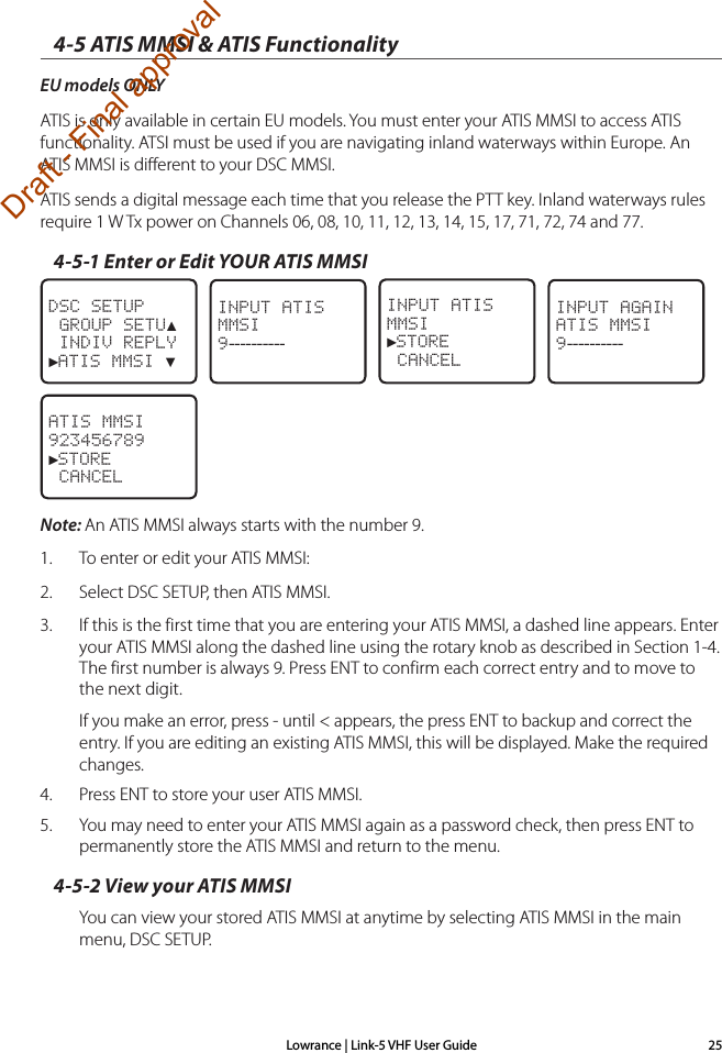 Lowrance | Link-5 VHF User Guide 254-5 ATIS MMSI &amp; ATIS FunctionalityEU models ONLYATIS is only available in certain EU models. You must enter your ATIS MMSI to access ATIS functionality. ATSI must be used if you are navigating inland waterways within Europe. An ATIS MMSI is diﬀerent to your DSC MMSI.ATIS sends a digital message each time that you release the PTT key. Inland waterways rules require 1 W Tx power on Channels 06, 08, 10, 11, 12, 13, 14, 15, 17, 71, 72, 74 and 77.4-5-1 Enter or Edit YOUR ATIS MMSIDSC SETUP GROUP SETU▲ INDIV REPLY►ATIS MMSI ▼   INPUT ATISMMSI9----------   INPUT ATISMMSI►STORE CANCEL   INPUT AGAINATIS MMSI9----------ATIS MMSI923456789►STORE CANCELNote: An ATIS MMSI always starts with the number 9. 1.   To enter or edit your ATIS MMSI:2.   Select DSC SETUP, then ATIS MMSI.3.  If this is the first time that you are entering your ATIS MMSI, a dashed line appears. Enter your ATIS MMSI along the dashed line using the rotary knob as described in Section 1-4. The first number is always 9. Press ENT to confirm each correct entry and to move to the next digit.If you make an error, press - until &lt; appears, the press ENT to backup and correct the entry. If you are editing an existing ATIS MMSI, this will be displayed. Make the required changes.4.  Press ENT to store your user ATIS MMSI.5.  You may need to enter your ATIS MMSI again as a password check, then press ENT to permanently store the ATIS MMSI and return to the menu.4-5-2 View your ATIS MMSIYou can view your stored ATIS MMSI at anytime by selecting ATIS MMSI in the main menu, DSC SETUP.Draft - Final approval