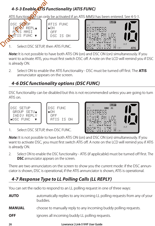 Lowrance | Link-5 VHF User Guide264-5-3 Enable ATIS Functionality (ATIS FUNC)ATIS functionality can only be activated if an ATIS MMSI has been entered. See 4-5-1.DSC SETUP  INDIV REPL▲ ATIS MMSI►ATIS FUNC ▼ATIS FUNC►ON OFF DSC IS ON1.  Select DSC SETUP, then ATIS FUNC.Note: It is not possible to have both ATIS ON (on) and DSC ON (on) simultaneously. If you want to activate ATIS, you must ﬁrst switch DSC oﬀ. A note on the LCD will remind you if DSC is already ON.2.  Select ON to enable the ATIS functionality - DSC must be turned off first. The ATIS annunciator appears on the screen.4-6 DSC functionality options (DSC FUNC)DSC functionality can be disabled but this is not recommended unless you are going to turn ATIS on.DSC SETUP GROUP SETU▲           INDIV REPLY►DSC FUNC  ▼DSC FUNC►ON OFF ATIS IS ON1.  Select DSC SETUP, then DSC FUNC.Note: It is not possible to have both ATIS ON (on) and DSC ON (on) simultaneously. If you want to activate DSC, you must ﬁrst switch ATIS oﬀ. A note on the LCD will remind you if ATIS is already ON.2.  Select ON to enable the DSC functionality - ATIS (if applicable) must be turned off first. The DSC annunciator appears on the screen.There are two annunciators on the screen to show you the current mode: if the DSC annun-ciator is shown, DSC is operational, if the ATIS annunciator is shown, ATIS is operational.  4-7 Response Type to LL Polling Calls (LL REPLY)You can set the radio to respond to an LL polling request in one of three ways:AUTO    automatically replies to any incoming LL polling requests from any of your buddies.MANUAL    choose to manually reply to any incoming buddy polling requests.OFF    ignores all incoming buddy LL polling requests.ATISDraft - Final approval