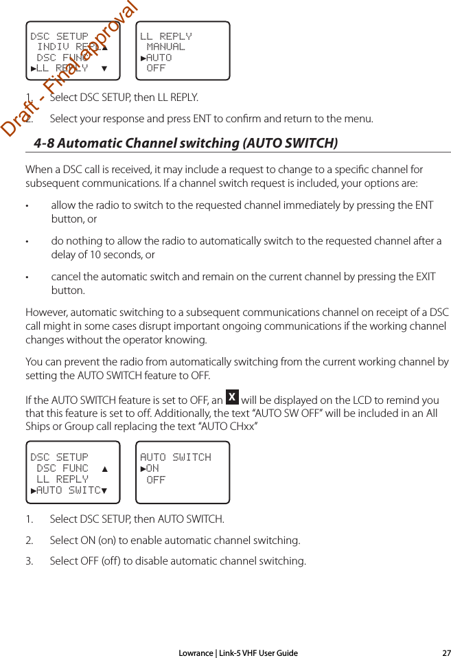 Lowrance | Link-5 VHF User Guide 27LL REPLY MANUAL►AUTO   OFFDSC SETUP INDIV REPL▲ DSC FUNC►LL REPLY  ▼1.  Select DSC SETUP, then LL REPLY.2.  Select your response and press ENT to conﬁrm and return to the menu.4-8 Automatic Channel switching (AUTO SWITCH)When a DSC call is received, it may include a request to change to a speciﬁc channel for subsequent communications. If a channel switch request is included, your options are:• allow the radio to switch to the requested channel immediately by pressing the ENT button, or• do nothing to allow the radio to automatically switch to the requested channel after a delay of 10 seconds, or• cancel the automatic switch and remain on the current channel by pressing the EXIT button.However, automatic switching to a subsequent communications channel on receipt of a DSC call might in some cases disrupt important ongoing communications if the working channel changes without the operator knowing.You can prevent the radio from automatically switching from the current working channel by setting the AUTO SWITCH feature to OFF.If the AUTO SWITCH feature is set to OFF, an X will be displayed on the LCD to remind you that this feature is set to off. Additionally, the text “AUTO SW OFF” will be included in an All Ships or Group call replacing the text “AUTO CHxx” DSC SETUP DSC FUNC  ▲ LL REPLY►AUTO SWITC▼AUTO SWITCH►ON OFF1.   Select DSC SETUP, then AUTO SWITCH.2.  Select ON (on) to enable automatic channel switching.3.  Select OFF (off) to disable automatic channel switching.Draft - Final approval