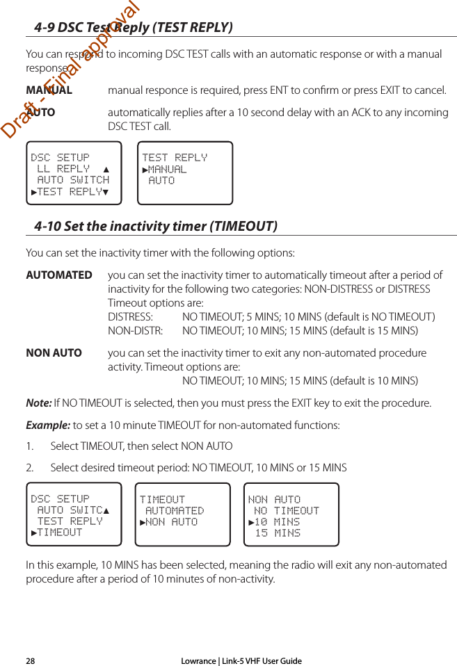 Lowrance | Link-5 VHF User Guide284-9 DSC Test Reply (TEST REPLY)You can respond to incoming DSC TEST calls with an automatic response or with a manual response.MANUAL    manual responce is required, press ENT to conﬁrm or press EXIT to cancel.AUTO    automatically replies after a 10 second delay with an ACK to any incoming DSC TEST call.DSC SETUP LL REPLY  ▲ AUTO SWITCH►TEST REPLY▼TEST REPLY►MANUAL AUTO 4-10 Set the inactivity timer (TIMEOUT)You can set the inactivity timer with the following options:AUTOMATED    you can set the inactivity timer to automatically timeout after a period of inactivity for the following two categories: NON-DISTRESS or DISTRESS Timeout options are:  DISTRESS:  NO TIMEOUT; 5 MINS; 10 MINS (default is NO TIMEOUT) NON-DISTR:  NO TIMEOUT; 10 MINS; 15 MINS (default is 15 MINS)NON AUTO  you can set the inactivity timer to exit any non-automated procedure activity. Timeout options are:     NO TIMEOUT; 10 MINS; 15 MINS (default is 10 MINS)Note: If NO TIMEOUT is selected, then you must press the EXIT key to exit the procedure.Example: to set a 10 minute TIMEOUT for non-automated functions:1.  Select TIMEOUT, then select NON AUTO2.  Select desired timeout period: NO TIMEOUT, 10 MINS or 15 MINSNON AUTO NO TIMEOUT►10 MINS 15 MINSTIMEOUT AUTOMATED►NON AUTODSC SETUP AUTO SWITC▲ TEST REPLY►TIMEOUTIn this example, 10 MINS has been selected, meaning the radio will exit any non-automated procedure after a period of 10 minutes of non-activity.Draft - Final approval