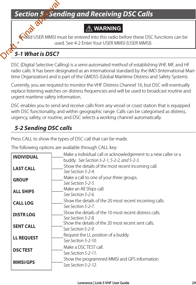 Lowrance | Link-5 VHF User Guide 29Section 5 - Sending and Receiving DSC Calls5-1 What is DSC?DSC (Digital Selective Calling) is a semi-automated method of establishing VHF, MF, and HF radio calls. It has been designated as an international standard by the IMO (International Mari-time Organization) and is part of the GMDSS (Global Maritime Distress and Safety System). Currently, you are required to monitor the VHF Distress Channel 16, but DSC will eventually replace listening watches on distress frequencies and will be used to broadcast routine and urgent maritime safety information. DSC enables you to send and receive calls from any vessel or coast station that is equipped with DSC functionality, and within geographic range. Calls can be categorised as distress, urgency, safety, or routine, and DSC selects a working channel automatically.5-2 Sending DSC callsPress CALL to show the types of DSC call that can be made. The following options are available through CALL key: WARNINGA valid USER MMSI must be entered into this radio before these DSC functions can be used. See 4-2 Enter Your USER MMSI (USER MMSI).Make a individual call or acknowledgement to a new caller or a buddy.  See Section 5-2-1, 5-2-2, and 5-2-3.Make a call to one of your three groups. See Section 5-2-5.Show the details of the most recent incoming call. See Section 5-2-4.Make an All Ships call. See Section 5-2-6.Show the details of the 20 most recent incoming calls.See Section 5-2-7.Show the details of the 10 most recent distress calls.See Section 5-2-8.Request the LL position of a buddy. See Section 5-2-10.INDIVIDUALLAST CALLGROUPALL SHIPSCALL LOGDISTR LOGSENT CALLLL REQUESTDSC TESTMMSI/GPSMake a DSC TEST call. See Section 5-2-11.Show the programmed MMSI and GPS information See Section 5-2-12.Show the details of the 20 most recent sent calls. See Section 5-2-9.Draft - Final approval