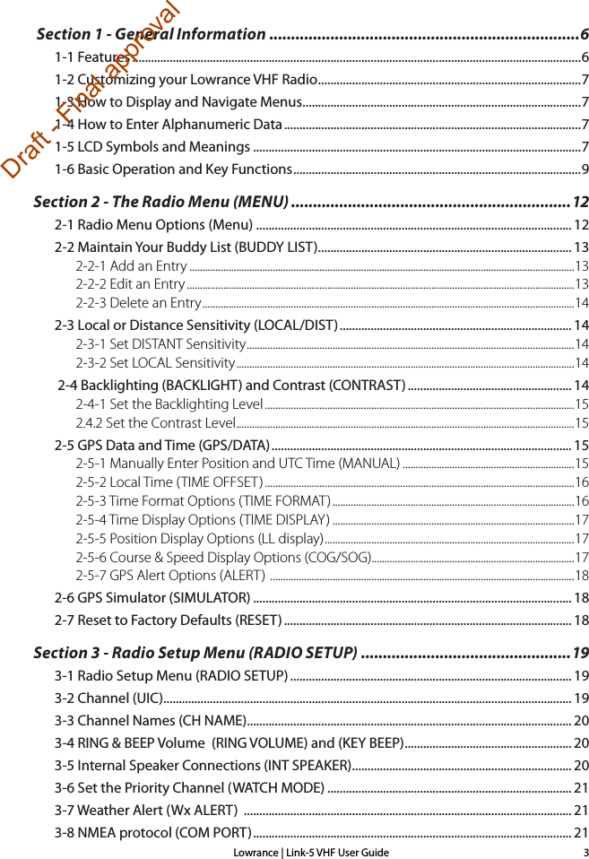 Lowrance | Link-5 VHF User Guide 3 Section 1 - General Information .......................................................................61-1 Features .................................................................................................................................................61-2 Customizing your Lowrance VHF Radio ..................................................................................... 71-3 How to Display and Navigate Menus ..........................................................................................71-4 How to Enter Alphanumeric Data ................................................................................................71-5 LCD Symbols and Meanings ..........................................................................................................71-6 Basic Operation and Key Functions ............................................................................................. 9Section 2 - The Radio Menu (MENU) ................................................................122-1 Radio Menu Options (Menu) ...................................................................................................... 122-2 Maintain Your Buddy List (BUDDY LIST) .................................................................................. 132-2-1 Add an Entry ....................................................................................................................................................132-2-2 Edit an Entry .....................................................................................................................................................132-2-3 Delete an Entry ............................................................................................................................................... 142-3 Local or Distance Sensitivity (LOCAL/DIST) ........................................................................... 142-3-1 Set DISTANT Sensitivity .............................................................................................................................. 142-3-2 Set LOCAL Sensitivity .................................................................................................................................. 14 2-4 Backlighting (BACKLIGHT) and Contrast (CONTRAST) ..................................................... 142-4-1 Set the Backlighting Level .......................................................................................................................152.4.2 Set the Contrast Level ..................................................................................................................................152-5 GPS Data and Time (GPS/DATA) ................................................................................................. 152-5-1 Manually Enter Position and UTC Time (MANUAL) ..................................................................152-5-2 Local Time (TIME OFFSET) .......................................................................................................................162-5-3 Time Format Options (TIME FORMAT) .............................................................................................162-5-4 Time Display Options (TIME DISPLAY) .............................................................................................172-5-5 Position Display Options (LL display) ................................................................................................ 172-5-6 Course &amp; Speed Display Options (COG/SOG)..............................................................................172-5-7 GPS Alert Options (ALERT)  ..................................................................................................................... 182-6 GPS Simulator (SIMULATOR) ....................................................................................................... 182-7 Reset to Factory Defaults (RESET) ............................................................................................. 18Section 3 - Radio Setup Menu (RADIO SETUP) ................................................193-1 Radio Setup Menu (RADIO SETUP) ........................................................................................... 193-2 Channel (UIC) .................................................................................................................................... 193-3 Channel Names (CH NAME)......................................................................................................... 203-4 RING &amp; BEEP Volume  (RING VOLUME) and (KEY BEEP) ...................................................... 203-5 Internal Speaker Connections (INT SPEAKER) ....................................................................... 203-6 Set the Priority Channel (WATCH MODE) ............................................................................... 213-7 Weather Alert (Wx ALERT)  .......................................................................................................... 213-8 NMEA protocol (COM PORT) ....................................................................................................... 21Draft - Final approval