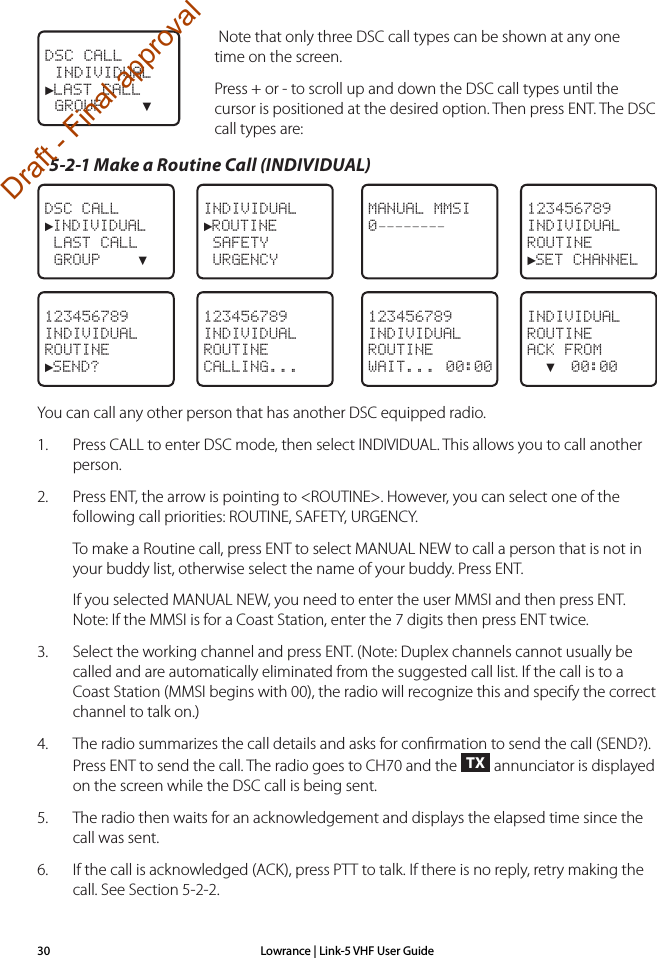 Lowrance | Link-5 VHF User Guide30Note that only three DSC call types can be shown at any one time on the screen.  Press + or - to scroll up and down the DSC call types until the cursor is positioned at the desired option. Then press ENT. The DSC call types are:5-2-1 Make a Routine Call (INDIVIDUAL)DSC CALL►INDIVIDUAL LAST CALL GROUP    ▼INDIVIDUAL►ROUTINE SAFETY  URGENCYMANUAL MMSI0––––––––123456789INDIVIDUALROUTINE►SET CHANNEL123456789INDIVIDUALROUTINE►SEND?123456789INDIVIDUALROUTINECALLING...123456789INDIVIDUALROUTINEWAIT... 00:00INDIVIDUALROUTINEACK FROM  ▼  00:00You can call any other person that has another DSC equipped radio.1.  Press CALL to enter DSC mode, then select INDIVIDUAL. This allows you to call another person.2.  Press ENT, the arrow is pointing to &lt;ROUTINE&gt;. However, you can select one of the following call priorities: ROUTINE, SAFETY, URGENCY.To make a Routine call, press ENT to select MANUAL NEW to call a person that is not in     your buddy list, otherwise select the name of your buddy. Press ENT.If you selected MANUAL NEW, you need to enter the user MMSI and then press ENT. Note: If the MMSI is for a Coast Station, enter the 7 digits then press ENT twice.3.   Select the working channel and press ENT. (Note: Duplex channels cannot usually be called and are automatically eliminated from the suggested call list. If the call is to a Coast Station (MMSI begins with 00), the radio will recognize this and specify the correct channel to talk on.)4.  The radio summarizes the call details and asks for conﬁrmation to send the call (SEND?). Press ENT to send the call. The radio goes to CH70 and the TX annunciator is displayed on the screen while the DSC call is being sent.5.  The radio then waits for an acknowledgement and displays the elapsed time since the call was sent.6.  If the call is acknowledged (ACK), press PTT to talk. If there is no reply, retry making the call. See Section 5-2-2.DSC CALL INDIVIDUAL►LAST CALL GROUP    ▼Draft - Final approval