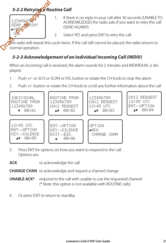 Lowrance | Link-5 VHF User Guide 315-2-2 Retrying a Routine Call1.    If there is no reply to your call after 30 seconds (UNABLE TO ACKNOWLEDGE) the radio asks if you want to retry the call (SEND AGAIN?).2.    Select YES and press ENT to retry the call. The radio will repeat this cycle twice. If the call still cannot be placed, the radio returns to normal operation.5-2-3 Acknowledgement of an Individual Incoming Call (INDIV)When an incoming call is received, the alarm sounds for 2 minutes and INDIVIDUAL is dis-played.1.  Push +/- or 3CH or SCAN or H/L button or rotate the CH knob to stop the alarm2.  Push +/- button or rotate the CH knob to scroll any further information about the call123456789CH12 REQUEST12:45 UTC  ▲▼  00:03ROUTINE FROM123456789CH12 REQUEST  ▲▼  00:02INDIVIDUALROUTINE FROM123456789   ▼  00:01     CH12 REQUEST12:45 UTCENT-&gt;OPTION  ▲▼  00:04OPTION►ACK CHANGE CHAN12:45 UTCENT-&gt;OPTIONKEY-&gt;SILENCE  ▲▼  00:05ENT-&gt;OPTIONKEY-&gt;SILENCEEXIT-&gt;ESC  ▲   00:06    3.  Press ENT for options on how you want to respond to the call. Options are:ACK  to acknowledge the callCHANGE CHAN  to acknowledge and request a channel changeUNABLE ACK*  respond to the call with unable to use the requested channel (* Note: this option is not available with ROUTINE calls)4.  Or press EXIT to return to standby.123456789SEND AGAIN?►YES NODraft - Final approval