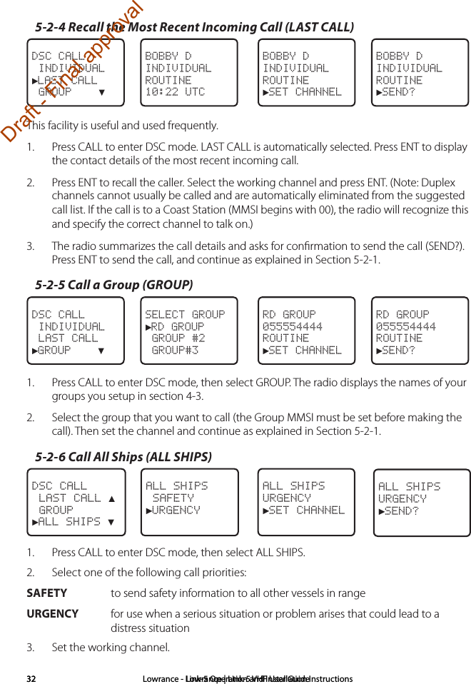 Lowrance | Link-5 VHF User Guide32 Lowrance - Link-5 Operation and Installation Instructions325-2-4 Recall the Most Recent Incoming Call (LAST CALL)BOBBY DINDIVIDUALROUTINE►SEND?BOBBY DINDIVIDUALROUTINE10:22 UTCDSC CALL INDIVIDUAL►LAST CALL GROUP    ▼BOBBY DINDIVIDUALROUTINE►SET CHANNELThis facility is useful and used frequently.1.  Press CALL to enter DSC mode. LAST CALL is automatically selected. Press ENT to display the contact details of the most recent incoming call.2.  Press ENT to recall the caller. Select the working channel and press ENT. (Note: Duplex channels cannot usually be called and are automatically eliminated from the suggested call list. If the call is to a Coast Station (MMSI begins with 00), the radio will recognize this and specify the correct channel to talk on.)3.  The radio summarizes the call details and asks for conﬁrmation to send the call (SEND?). Press ENT to send the call, and continue as explained in Section 5-2-1.5-2-5 Call a Group (GROUP)RD GROUP055554444ROUTINE►SET CHANNELSELECT GROUP►RD GROUP GROUP #2 GROUP#3DSC CALL INDIVIDUAL LAST CALL►GROUP    ▼RD GROUP055554444ROUTINE►SEND?1.  Press CALL to enter DSC mode, then select GROUP. The radio displays the names of your groups you setup in section 4-3.2.  Select the group that you want to call (the Group MMSI must be set before making the call). Then set the channel and continue as explained in Section 5-2-1.5-2-6 Call All Ships (ALL SHIPS)ALL SHIPSURGENCY►SET CHANNELALL SHIPS SAFETY►URGENCY  DSC CALL LAST CALL ▲ GROUP►ALL SHIPS ▼ALL SHIPSURGENCY►SEND?1.  Press CALL to enter DSC mode, then select ALL SHIPS.2.  Select one of the following call priorities: SAFETY   to send safety information to all other vessels in rangeURGENCY   for use when a serious situation or problem arises that could lead to a distress situation3.  Set the working channel.Draft - Final approval