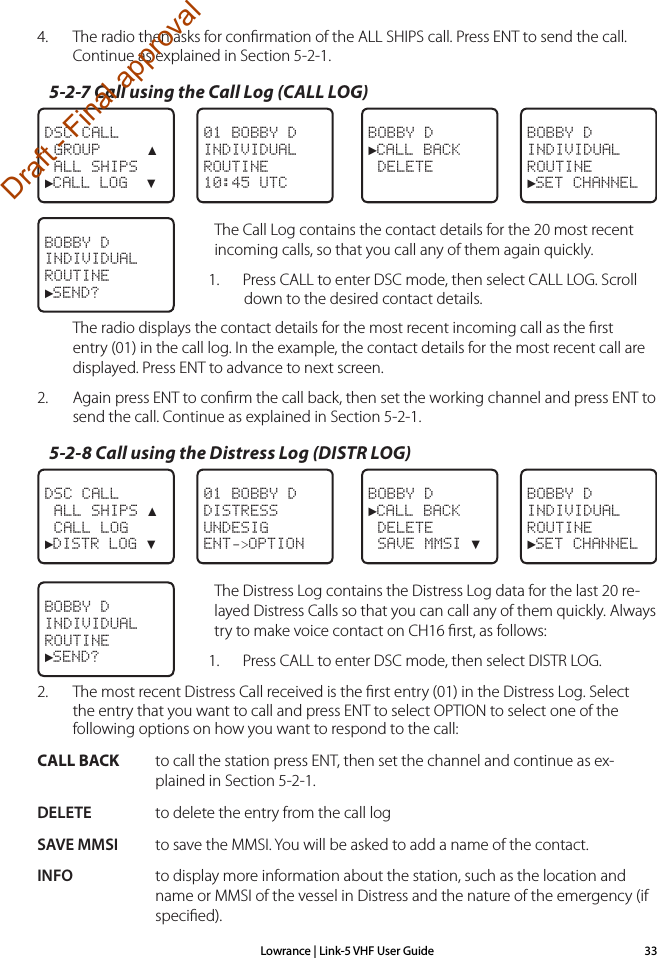 Lowrance | Link-5 VHF User Guide 334.  The radio then asks for conﬁrmation of the ALL SHIPS call. Press ENT to send the call. Continue as explained in Section 5-2-1.5-2-7 Call using the Call Log (CALL LOG)DSC CALL GROUP     ▲ ALL SHIPS►CALL LOG  ▼BOBBY D►CALL BACK DELETEBOBBY DINDIVIDUALROUTINE►SET CHANNEL01 BOBBY DINDIVIDUALROUTINE10:45 UTCThe Call Log contains the contact details for the 20 most recent incoming calls, so that you call any of them again quickly.1.  Press CALL to enter DSC mode, then select CALL LOG. Scroll down to the desired contact details.The radio displays the contact details for the most recent incoming call as the ﬁrst entry (01) in the call log. In the example, the contact details for the most recent call are displayed. Press ENT to advance to next screen.2.   Again press ENT to conﬁrm the call back, then set the working channel and press ENT to send the call. Continue as explained in Section 5-2-1.5-2-8 Call using the Distress Log (DISTR LOG)DSC CALL ALL SHIPS ▲ CALL LOG►DISTR LOG ▼BOBBY D►CALL BACK DELETE SAVE MMSI ▼BOBBY DINDIVIDUALROUTINE►SET CHANNEL01 BOBBY DDISTRESSUNDESIGENT-&gt;OPTIONThe Distress Log contains the Distress Log data for the last 20 re-layed Distress Calls so that you can call any of them quickly. Always try to make voice contact on CH16 ﬁrst, as follows:1.  Press CALL to enter DSC mode, then select DISTR LOG.2.  The most recent Distress Call received is the ﬁrst entry (01) in the Distress Log. Select the entry that you want to call and press ENT to select OPTION to select one of the following options on how you want to respond to the call:CALL BACK   to call the station press ENT, then set the channel and continue as ex-plained in Section 5-2-1.DELETE  to delete the entry from the call logSAVE MMSI  to save the MMSI. You will be asked to add a name of the contact.INFO  to display more information about the station, such as the location and name or MMSI of the vessel in Distress and the nature of the emergency (if speciﬁed).BOBBY D INDIVIDUAL ROUTINE►SEND?BOBBY D INDIVIDUAL ROUTINE►SEND?Draft - Final approval