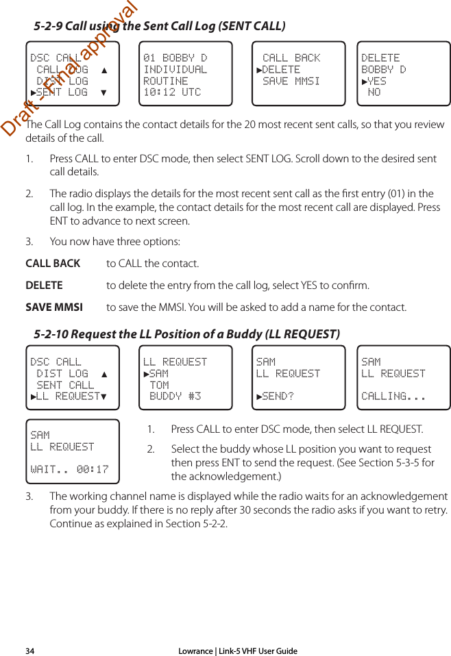 Lowrance | Link-5 VHF User Guide345-2-9 Call using the Sent Call Log (SENT CALL) CALL BACK►DELETE SAVE MMSI01 BOBBY DINDIVIDUALROUTINE10:12 UTCDSC CALL CALL LOG  ▲ DIST LOG►SENT LOG  ▼DELETEBOBBY D►YES NOThe Call Log contains the contact details for the 20 most recent sent calls, so that you review details of the call.1.  Press CALL to enter DSC mode, then select SENT LOG. Scroll down to the desired sent call details.2.  The radio displays the details for the most recent sent call as the ﬁrst entry (01) in the call log. In the example, the contact details for the most recent call are displayed. Press ENT to advance to next screen.3.  You now have three options:CALL BACK  to CALL the contact.DELETE  to delete the entry from the call log, select YES to conﬁrm.SAVE MMSI   to save the MMSI. You will be asked to add a name for the contact.5-2-10 Request the LL Position of a Buddy (LL REQUEST)SAMLL REQUEST►SEND?LL REQUEST►SAM TOM BUDDY #3DSC CALL DIST LOG  ▲ SENT CALL►LL REQUEST▼SAMLL REQUESTCALLING...1.    Press CALL to enter DSC mode, then select LL REQUEST.2.    Select the buddy whose LL position you want to request then press ENT to send the request. (See Section 5-3-5 for the acknowledgement.)3.  The working channel name is displayed while the radio waits for an acknowledgement from your buddy. If there is no reply after 30 seconds the radio asks if you want to retry. Continue as explained in Section 5-2-2.SAMLL REQUESTWAIT.. 00:17Draft - Final approval