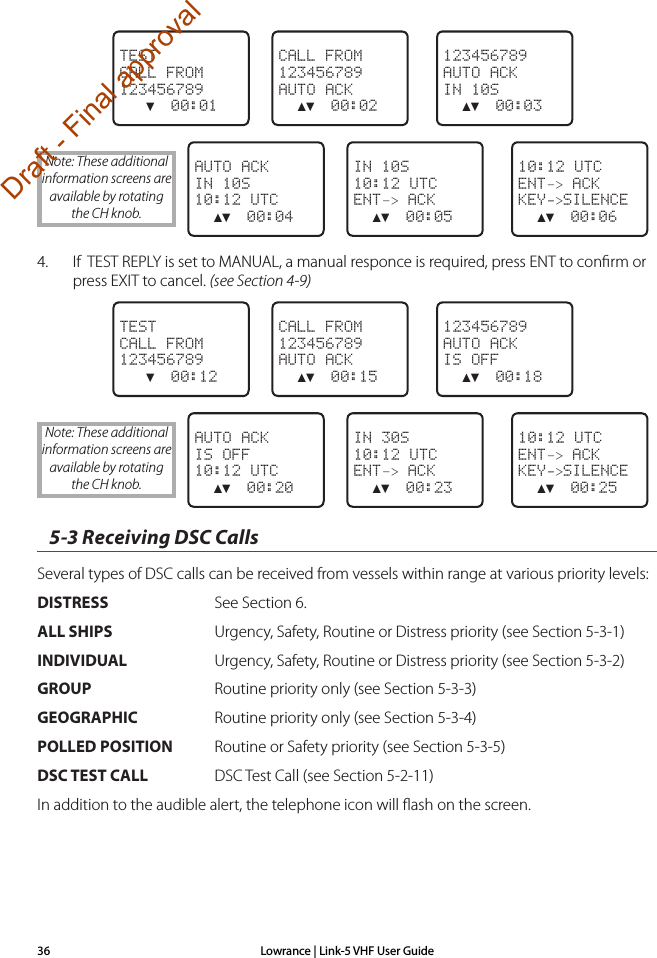 Lowrance | Link-5 VHF User Guide36 123456789AUTO ACKIN 10S  ▲▼  00:03CALL FROM123456789AUTO ACK  ▲▼  00:02TESTCALL FROM123456789   ▼  00:01  10:12 UTCENT–&gt; ACKKEY-&gt;SILENCE  ▲▼  00:06IN 10S10:12 UTCENT–&gt; ACK  ▲▼  00:05AUTO ACKIN 10S10:12 UTC  ▲▼  00:044.  If  TEST REPLY is set to MANUAL, a manual responce is required, press ENT to conﬁrm or press EXIT to cancel. (see Section 4-9) 123456789AUTO ACKIS OFF  ▲▼  00:18CALL FROM123456789AUTO ACK  ▲▼  00:15TESTCALL FROM123456789   ▼  00:12  10:12 UTCENT–&gt; ACKKEY-&gt;SILENCE  ▲▼  00:25IN 30S10:12 UTCENT–&gt; ACK  ▲▼  00:23AUTO ACKIS OFF10:12 UTC  ▲▼  00:205-3 Receiving DSC CallsSeveral types of DSC calls can be received from vessels within range at various priority levels: DISTRESS  See Section 6.ALL SHIPS  Urgency, Safety, Routine or Distress priority (see Section 5-3-1)INDIVIDUAL  Urgency, Safety, Routine or Distress priority (see Section 5-3-2)GROUP   Routine priority only (see Section 5-3-3)GEOGRAPHIC  Routine priority only (see Section 5-3-4)POLLED POSITION  Routine or Safety priority (see Section 5-3-5)DSC TEST CALL  DSC Test Call (see Section 5-2-11)In addition to the audible alert, the telephone icon will ﬂash on the screen. Note: These additional information screens are available by rotating the CH knob.Note: These additional information screens are available by rotating the CH knob.Draft - Final approval