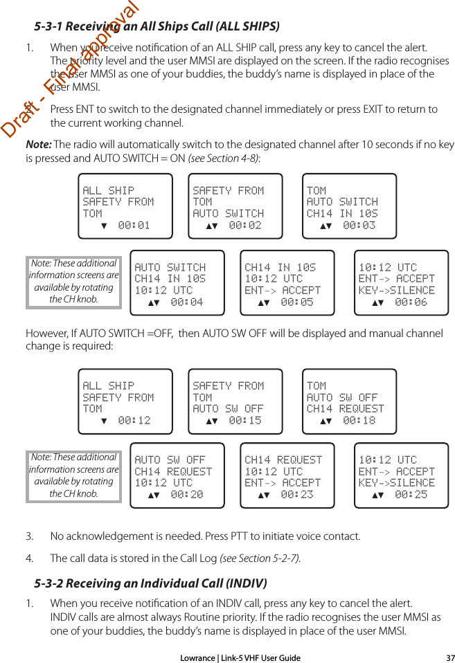 Lowrance | Link-5 VHF User Guide 375-3-1 Receiving an All Ships Call (ALL SHIPS)1.  When you receive notiﬁcation of an ALL SHIP call, press any key to cancel the alert. The priority level and the user MMSI are displayed on the screen. If the radio recognises the user MMSI as one of your buddies, the buddy’s name is displayed in place of the user MMSI.2.  Press ENT to switch to the designated channel immediately or press EXIT to return to the current working channel.Note: The radio will automatically switch to the designated channel after 10 seconds if no key is pressed and AUTO SWITCH = ON (see Section 4-8): TOMAUTO SWITCHCH14 IN 10S  ▲▼  00:03SAFETY FROMTOMAUTO SWITCH  ▲▼  00:02ALL SHIPSAFETY FROMTOM   ▼  00:01  10:12 UTCENT–&gt; ACCEPTKEY-&gt;SILENCE  ▲▼  00:06CH14 IN 10S10:12 UTCENT–&gt; ACCEPT  ▲▼  00:05AUTO SWITCHCH14 IN 10S10:12 UTC  ▲▼  00:04However, If AUTO SWITCH =OFF,  then AUTO SW OFF will be displayed and manual channel change is required: TOMAUTO SW OFFCH14 REQUEST  ▲▼  00:18SAFETY FROMTOMAUTO SW OFF  ▲▼  00:15ALL SHIPSAFETY FROMTOM   ▼  00:12  10:12 UTCENT–&gt; ACCEPTKEY-&gt;SILENCE  ▲▼  00:25CH14 REQUEST10:12 UTCENT–&gt; ACCEPT  ▲▼  00:23AUTO SW OFFCH14 REQUEST10:12 UTC  ▲▼  00:203.  No acknowledgement is needed. Press PTT to initiate voice contact.4.  The call data is stored in the Call Log (see Section 5-2-7). 5-3-2 Receiving an Individual Call (INDIV)1.  When you receive notiﬁcation of an INDIV call, press any key to cancel the alert. INDIV calls are almost always Routine priority. If the radio recognises the user MMSI as one of your buddies, the buddy’s name is displayed in place of the user MMSI.Note: These additional information screens are available by rotating the CH knob.Note: These additional information screens are available by rotating the CH knob.Draft - Final approval