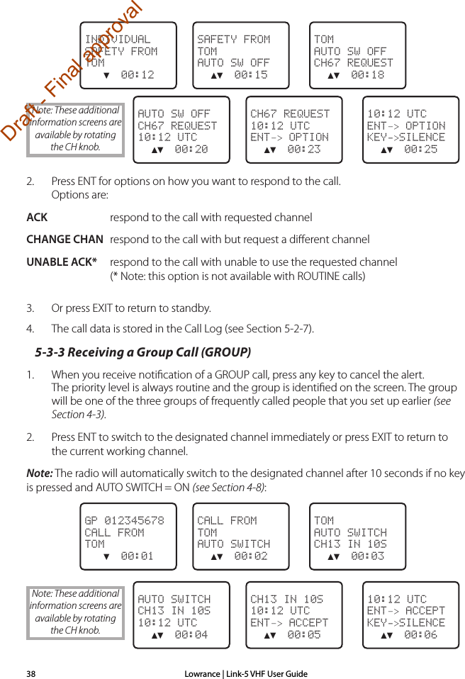 Lowrance | Link-5 VHF User Guide38 TOMAUTO SW OFFCH67 REQUEST  ▲▼  00:18SAFETY FROMTOMAUTO SW OFF  ▲▼  00:15INDIVIDUALSAFETY FROMTOM   ▼  00:12  10:12 UTCENT–&gt; OPTIONKEY-&gt;SILENCE  ▲▼  00:25CH67 REQUEST10:12 UTCENT–&gt; OPTION  ▲▼  00:23AUTO SW OFFCH67 REQUEST10:12 UTC  ▲▼  00:202.  Press ENT for options on how you want to respond to the call. Options are:ACK  respond to the call with requested channelCHANGE CHAN  respond to the call with but request a diﬀerent channelUNABLE ACK*  respond to the call with unable to use the requested channel (* Note: this option is not available with ROUTINE calls)3.  Or press EXIT to return to standby.4.  The call data is stored in the Call Log (see Section 5-2-7).5-3-3 Receiving a Group Call (GROUP)1.   When you receive notiﬁcation of a GROUP call, press any key to cancel the alert. The priority level is always routine and the group is identiﬁed on the screen. The group will be one of the three groups of frequently called people that you set up earlier (see Section 4-3).2.  Press ENT to switch to the designated channel immediately or press EXIT to return to the current working channel.Note: The radio will automatically switch to the designated channel after 10 seconds if no key is pressed and AUTO SWITCH = ON (see Section 4-8): TOMAUTO SWITCHCH13 IN 10S  ▲▼  00:03CALL FROMTOMAUTO SWITCH  ▲▼  00:02GP 012345678CALL FROMTOM   ▼  00:01  10:12 UTCENT–&gt; ACCEPTKEY-&gt;SILENCE  ▲▼  00:06CH13 IN 10S10:12 UTCENT–&gt; ACCEPT  ▲▼  00:05AUTO SWITCHCH13 IN 10S10:12 UTC  ▲▼  00:04Note: These additional information screens are available by rotating the CH knob.Note: These additional information screens are available by rotating the CH knob.Draft - Final approval