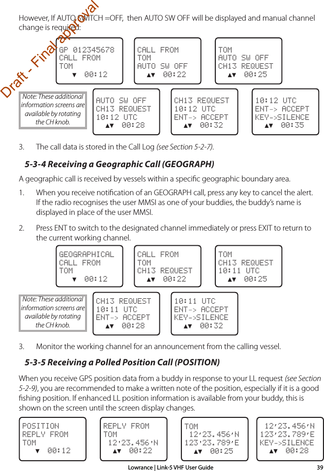 Lowrance | Link-5 VHF User Guide 39However, If AUTO SWITCH =OFF,  then AUTO SW OFF will be displayed and manual channel change is required:  TOMAUTO SW OFFCH13 REQUEST  ▲▼  00:25CALL FROMTOMAUTO SW OFF  ▲▼  00:22GP 012345678CALL FROMTOM   ▼  00:12  10:12 UTCENT–&gt; ACCEPTKEY-&gt;SILENCE  ▲▼  00:35CH13 REQUEST10:12 UTCENT–&gt; ACCEPT  ▲▼  00:32AUTO SW OFFCH13 REQUEST10:12 UTC  ▲▼  00:283.  The call data is stored in the Call Log (see Section 5-2-7). 5-3-4 Receiving a Geographic Call (GEOGRAPH)A geographic call is received by vessels within a speciﬁc geographic boundary area.1.  When you receive notiﬁcation of an GEOGRAPH call, press any key to cancel the alert. If the radio recognises the user MMSI as one of your buddies, the buddy’s name is displayed in place of the user MMSI. 2.  Press ENT to switch to the designated channel immediately or press EXIT to return to the current working channel. TOMCH13 REQUEST10:11 UTC  ▲▼  00:25CALL FROMTOMCH13 REQUEST  ▲▼  00:22GEOGRAPHICALCALL FROMTOM   ▼  00:12  10:11 UTCENT–&gt; ACCEPTKEY-&gt;SILENCE  ▲▼  00:32CH13 REQUEST10:11 UTCENT–&gt; ACCEPT  ▲▼  00:283.  Monitor the working channel for an announcement from the calling vessel.5-3-5 Receiving a Polled Position Call (POSITION)When you receive GPS position data from a buddy in response to your LL request (see Section 5-2-9), you are recommended to make a written note of the position, especially if it is a good ﬁshing position. If enhanced LL position information is available from your buddy, this is shown on the screen until the screen display changes.TOM 12’23.456’N123&apos;23.789’E  ▲▼  00:25REPLY FROMTOM 12&apos;23.456&apos;N  ▲▼  00:22POSITION REPLY FROMTOM   ▼  00:12 12’23.456’N123’23.789’EKEY-&gt;SILENCE  ▲▼  00:28Note: These additional information screens are available by rotating the CH knob.Note: These additional information screens are available by rotating the CH knob.Draft - Final approval