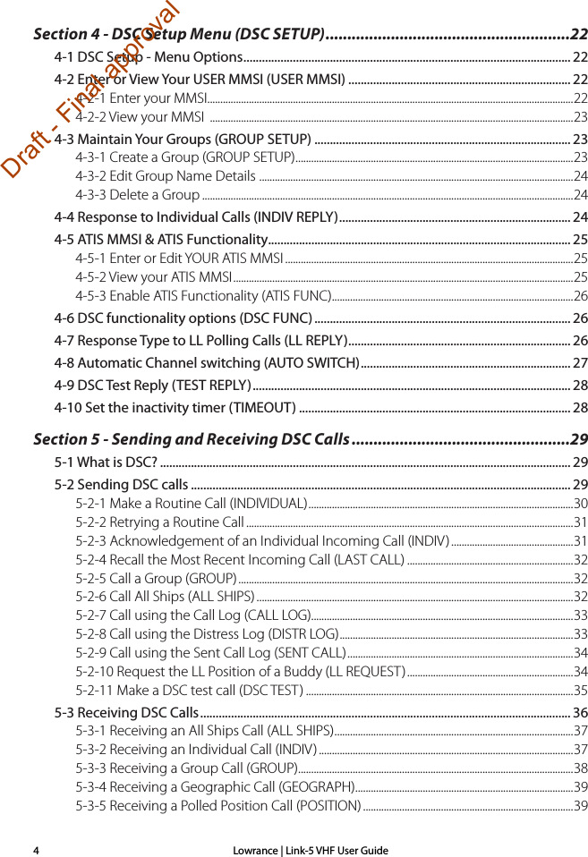 Lowrance | Link-5 VHF User Guide4Section 4 - DSC Setup Menu (DSC SETUP) ........................................................224-1 DSC Setup - Menu Options .......................................................................................................... 224-2 Enter or View Your USER MMSI (USER MMSI) ........................................................................ 224-2-1 Enter your MMSI.............................................................................................................................................224-2-2 View your MMSI  ............................................................................................................................................234-3 Maintain Your Groups (GROUP SETUP) ................................................................................... 234-3-1 Create a Group (GROUP SETUP) ...........................................................................................................234-3-2 Edit Group Name Details  .........................................................................................................................244-3-3 Delete a Group ...............................................................................................................................................244-4 Response to Individual Calls (INDIV REPLY) ........................................................................... 244-5 ATIS MMSI &amp; ATIS Functionality.................................................................................................. 254-5-1 Enter or Edit YOUR ATIS MMSI ...............................................................................................................254-5-2 View your ATIS MMSI ...................................................................................................................................254-5-3 Enable ATIS Functionality (ATIS FUNC) .............................................................................................264-6 DSC functionality options (DSC FUNC) ................................................................................... 264-7 Response Type to LL Polling Calls (LL REPLY) ........................................................................ 264-8 Automatic Channel switching (AUTO SWITCH) .................................................................... 274-9 DSC Test Reply (TEST REPLY) ....................................................................................................... 284-10 Set the inactivity timer (TIMEOUT) ........................................................................................ 28Section 5 - Sending and Receiving DSC Calls ..................................................295-1 What is DSC? ..................................................................................................................................... 295-2 Sending DSC calls ........................................................................................................................... 295-2-1 Make a Routine Call (INDIVIDUAL) ......................................................................................................305-2-2 Retrying a Routine Call ..............................................................................................................................315-2-3 Acknowledgement of an Individual Incoming Call (INDIV) ...............................................315-2-4 Recall the Most Recent Incoming Call (LAST CALL) ................................................................325-2-5 Call a Group (GROUP) .................................................................................................................................325-2-6 Call All Ships (ALL SHIPS) ..........................................................................................................................325-2-7 Call using the Call Log (CALL LOG).....................................................................................................335-2-8 Call using the Distress Log (DISTR LOG) .......................................................................................... 335-2-9 Call using the Sent Call Log (SENT CALL) .......................................................................................345-2-10 Request the LL Position of a Buddy (LL REQUEST) ................................................................345-2-11 Make a DSC test call (DSC TEST) .......................................................................................................355-3 Receiving DSC Calls ........................................................................................................................ 365-3-1 Receiving an All Ships Call (ALL SHIPS) ............................................................................................375-3-2 Receiving an Individual Call (INDIV) ..................................................................................................375-3-3 Receiving a Group Call (GROUP) ..........................................................................................................385-3-4 Receiving a Geographic Call (GEOGRAPH) ....................................................................................395-3-5 Receiving a Polled Position Call (POSITION) .................................................................................39Draft - Final approval