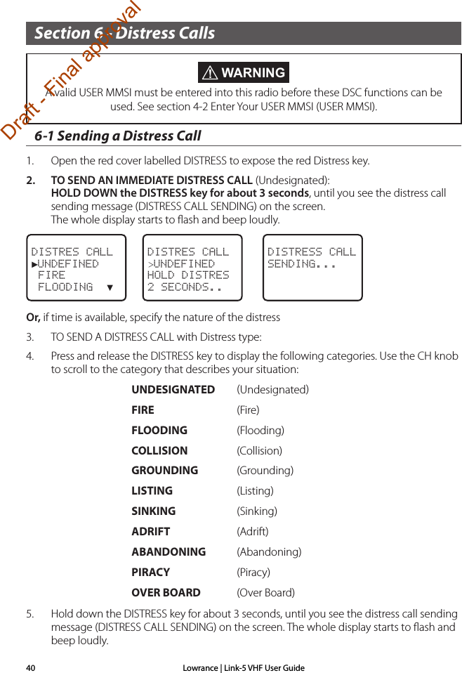 Lowrance | Link-5 VHF User Guide40Section 6 - Distress Calls6-1 Sending a Distress Call1.  Open the red cover labelled DISTRESS to expose the red Distress key.2.  TO SEND AN IMMEDIATE DISTRESS CALL (Undesignated): HOLD DOWN the DISTRESS key for about 3 seconds, until you see the distress call sending message (DISTRESS CALL SENDING) on the screen.  The whole display starts to ﬂash and beep loudly.DISTRES CALL►UNDEFINED FIRE FLOODING  ▼DISTRES CALL&gt;UNDEFINEDHOLD DISTRES2 SECONDS..DISTRESS CALLSENDING...Or, if time is available, specify the nature of the distress3.  TO SEND A DISTRESS CALL with Distress type:4.  Press and release the DISTRESS key to display the following categories. Use the CH knob to scroll to the category that describes your situation:     UNDESIGNATED  Undesignated     FIRE    (Fire)      FLOODING  (Flooding)     COLLISION  (Collision)     GROUNDING (Grounding)     LISTING   (Listing)     SINKING   (Sinking)     ADRIFT    (Adrift)     ABANDONING  (Abandoning)     PIRACY    (Piracy)      OVER BOARD  (Over Board)5.  Hold down the DISTRESS key for about 3 seconds, until you see the distress call sending message (DISTRESS CALL SENDING) on the screen. The whole display starts to ﬂash and beep loudly. WARNINGA valid USER MMSI must be entered into this radio before these DSC functions can be used. See section 4-2 Enter Your USER MMSI (USER MMSI).Draft - Final approval