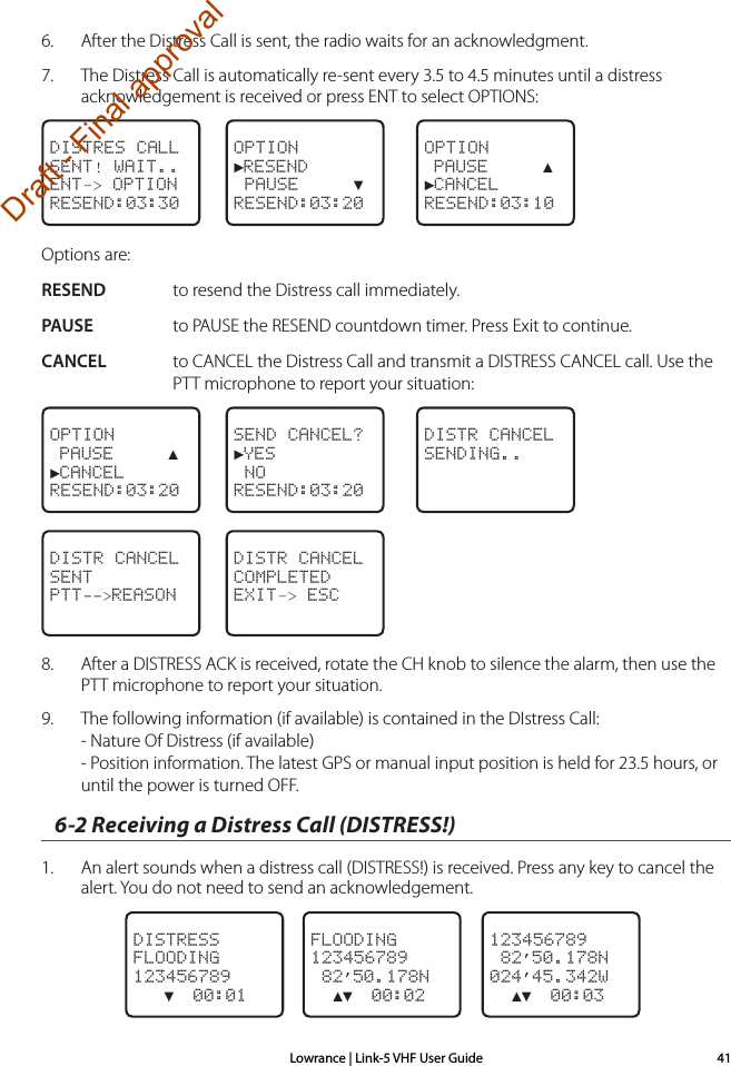 Lowrance | Link-5 VHF User Guide 416.  After the Distress Call is sent, the radio waits for an acknowledgment.7.  The Distress Call is automatically re-sent every 3.5 to 4.5 minutes until a distress acknowledgement is received or press ENT to select OPTIONS:DISTRES CALLSENT! WAIT..ENT–&gt; OPTIONRESEND:03:30OPTION►RESEND PAUSE     ▼RESEND:03:20OPTION PAUSE     ▲►CANCELRESEND:03:10Options are:RESEND  to resend the Distress call immediately.PAUSE  to PAUSE the RESEND countdown timer. Press Exit to continue.CANCEL  to CANCEL the Distress Call and transmit a DISTRESS CANCEL call. Use the PTT microphone to report your situation:OPTION PAUSE     ▲►CANCELRESEND:03:20SEND CANCEL?►YES NORESEND:03:20DISTR CANCELSENDING..DISTR CANCELSENTPTT--&gt;REASONDISTR CANCELCOMPLETEDEXIT–&gt; ESC8.  After a DISTRESS ACK is received, rotate the CH knob to silence the alarm, then use the PTT microphone to report your situation.9.  The following information (if available) is contained in the DIstress Call: - Nature Of Distress (if available) - Position information. The latest GPS or manual input position is held for 23.5 hours, or until the power is turned OFF.6-2 Receiving a Distress Call (DISTRESS!)1.  An alert sounds when a distress call (DISTRESS!) is received. Press any key to cancel the alert. You do not need to send an acknowledgement. DISTRESSFLOODING123456789   ▼  00:01FLOODING123456789 82’50.178N  ▲▼  00:02123456789 82’50.178N024’45.342W  ▲▼  00:03Draft - Final approval