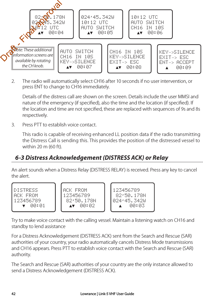 Lowrance | Link-5 VHF User Guide42                 82’50.178N024’45.342W10:12 UTC  ▲▼  00:04024’45.342W10:12 UTCAUTO SWITCH  ▲▼  00:0510:12 UTCAUTO SWITCHCH16 IN 10S  ▲▼  00:06   AUTO SWITCHCH16 IN 10SKEY–&gt;SILENCE  ▲▼  00:07CH16 IN 10SKEY–&gt;SILENCEEXIT–&gt; ESC  ▲▼  00:082.  The radio will automatically select CH16 after 10 seconds if no user intervention, or press ENT to change to CH16 immediately.Details of the distress call are shown on the screen. Details include the user MMSI and nature of the emergency (if speciﬁed), also the time and the location (if speciﬁed). If the location and time are not speciﬁed, these are replaced with sequences of 9s and 8s respectively.3.  Press PTT to establish voice contact.This radio is capable of receiving enhanced LL position data if the radio transmitting the Distress Call is sending this. This provides the position of the distressed vessel to within 20 m (60 ft).6-3 Distress Acknowledgement (DISTRESS ACK) or Relay  An alert sounds when a Distress Relay (DISTRESS RELAY) is received. Press any key to cancel the alert. DISTRESSACK FROM123456789   ▼  00:01ACK FROM123456789 82’50.178N  ▲▼  00:02123456789 82’50.178N024’45.342W  ▲   00:03Try to make voice contact with the calling vessel. Maintain a listening watch on CH16 and standby to lend assistanceFor a Distress Acknowledgement (DISTRESS ACK) sent from the Search and Rescue (SAR) authorities of your country, your radio automatically cancels Distress Mode transmissions and CH16 appears. Press PTT to establish voice contact with the Search and Rescue (SAR) authority. The Search and Rescue (SAR) authorities of your country are the only instance allowed to send a Distress Acknowledgement (DISTRESS ACK).Note: These additional information screens are available by rotating the CH knob.KEY–&gt;SILENCEEXIT–&gt; ESCENT–&gt; ACCEPT  ▲   00:09Draft - Final approval