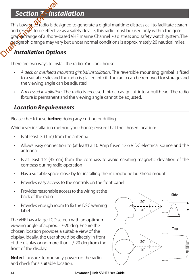 Lowrance | Link-5 VHF User Guide44 Section 7 - InstallationThis Lowrance radio is designed to generate a digital maritime distress call to facilitate search and rescue. To be eﬀective as a safety device, this radio must be used only within the geo-graphic range of a shore-based VHF marine Channel 70 distress and safety watch system. The geographic range may vary but under normal conditions is approximately 20 nautical miles.Installation OptionsThere are two ways to install the radio. You can choose:• A deck or overhead mounted gimbal installation. The reversible mounting gimbal is ﬁxed  to a suitable site and the radio is placed into it. The radio can be removed for storage and the viewing angle can be adjusted.• A recessed installation. The radio is recessed into a cavity cut into a bulkhead. The radio ﬁxture is permanent and the viewing angle cannot be adjusted.Location RequirementsPlease check these before doing any cutting or drilling.Whichever installation method you choose, ensure that the chosen location:• Is at least  3’ (1 m) from the antenna• Allows easy connection to (at least) a 10 Amp fused 13.6 V DC electrical source and the antenna• Is at least 1.5’ (45 cm) from the compass to avoid creating magnetic deviation of the compass during radio operation • Has a suitable space close by for installing the microphone bulkhead mount• Provides easy access to the controls on the front panel • Provides reasonable access to the wiring at the back of the radio• Provides enough room to ﬁx the DSC warning labelThe VHF has a large LCD screen with an optimum viewing angle of approx. +/-20 deg. Ensure the chosen location provides a suitable view of the display. Ideally, the user should be directly in front of the display or no more than +/-20 deg from the front of the display. Note: If unsure, temporarily power up the radio and check for a suitable location.20˚20˚20˚20˚SideTopDraft - Final approval