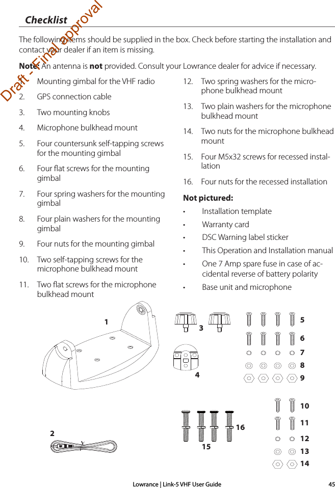 Lowrance | Link-5 VHF User Guide 451.  Mounting gimbal for the VHF radio2.  GPS connection cable3.  Two mounting knobs4.  Microphone bulkhead mount5.  Four countersunk self-tapping screws for the mounting gimbal6.  Four ﬂat screws for the mounting gimbal7.  Four spring washers for the mounting gimbal8.  Four plain washers for the mounting gimbal9.  Four nuts for the mounting gimbal10.  Two self-tapping screws for the                 microphone bulkhead mount11.  Two ﬂat screws for the microphone       bulkhead mount12.  Two spring washers for the micro-phone bulkhead mount13.  Two  plain  washers  for  the  microphone       bulkhead mount14.  Two nuts for the microphone bulkhead mount15.  Four M5x32 screws for recessed instal-lation16.  Four nuts for the recessed installationNot pictured:• Installation template• Warranty card• DSC Warning label sticker• This Operation and Installation manual • One 7 Amp spare fuse in case of ac-cidental reverse of battery polarity• Base unit and microphoneChecklistThe following items should be supplied in the box. Check before starting the installation and contact your dealer if an item is missing. Note: An antenna is not provided. Consult your Lowrance dealer for advice if necessary.13215567891011121314416Draft - Final approval