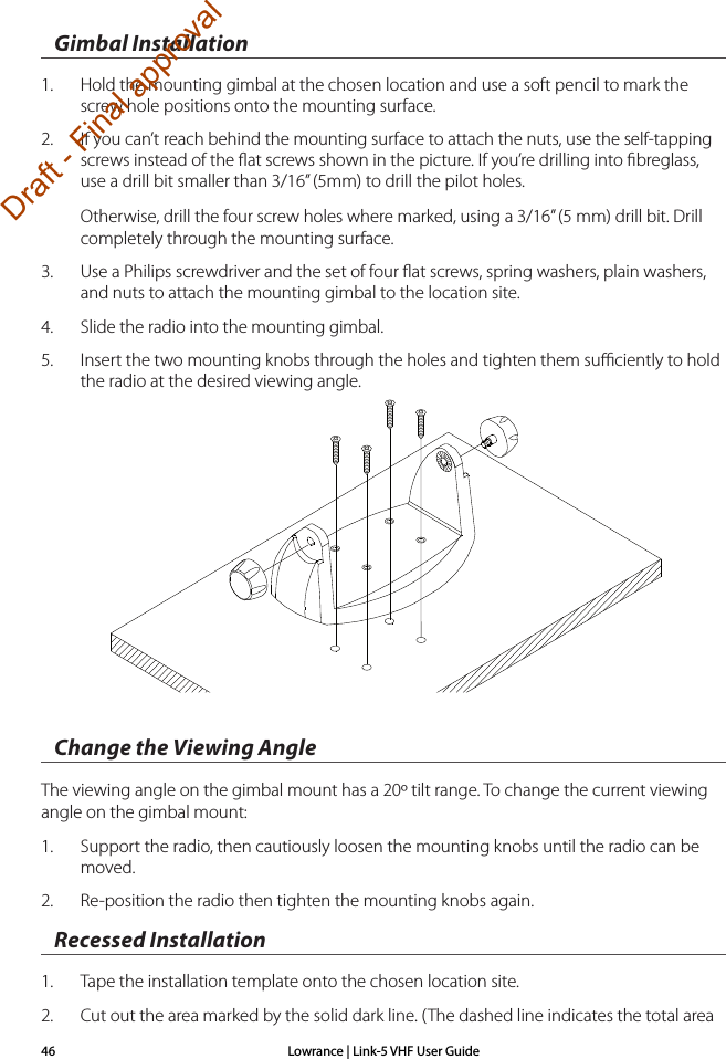 Lowrance | Link-5 VHF User Guide46Gimbal Installation1.  Hold the mounting gimbal at the chosen location and use a soft pencil to mark the screw hole positions onto the mounting surface.2.  If you can’t reach behind the mounting surface to attach the nuts, use the self-tapping screws instead of the ﬂat screws shown in the picture. If you’re drilling into ﬁbreglass, use a drill bit smaller than 3/16” (5mm) to drill the pilot holes.Otherwise, drill the four screw holes where marked, using a 3/16” (5 mm) drill bit. Drill completely through the mounting surface.3.  Use a Philips screwdriver and the set of four ﬂat screws, spring washers, plain washers, and nuts to attach the mounting gimbal to the location site. 4.  Slide the radio into the mounting gimbal. 5.  Insert the two mounting knobs through the holes and tighten them suﬃciently to hold the radio at the desired viewing angle.Change the Viewing AngleThe viewing angle on the gimbal mount has a 20º tilt range. To change the current viewing angle on the gimbal mount:1.  Support the radio, then cautiously loosen the mounting knobs until the radio can be moved.2.  Re-position the radio then tighten the mounting knobs again.Recessed Installation1.  Tape the installation template onto the chosen location site.2.  Cut out the area marked by the solid dark line. (The dashed line indicates the total area Draft - Final approval