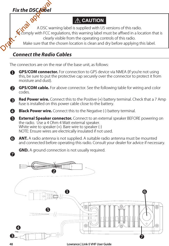 Lowrance | Link-5 VHF User Guide48Connect the Radio CablesThe connectors are on the rear of the base unit, as follows:GPS/COM connector. For connection to GPS device via NMEA (If you’re not using this, be sure to put the protective cap securely over the connector to protect it from moisture and dust).GPS/COM cable. For above connector. See the following table for wiring and color codes.Red Power wire. Connect this to the Positive (+) battery terminal. Check that a 7 Amp fuse is installed on this power cable close to the battery.Black Power wire. Connect this to the Negative (-) battery terminal.External Speaker connector. Connect to an external speaker BEFORE powering on the radio.  Use a 4 Ohm 4 Watt external speaker. White wire to speaker (+). Bare wire to speaker (-) NOTE: Ensure wires are electrically insulated if not used.ANT. A radio antenna is not supplied. A suitable radio antenna must be mounted         and connected before operating this radio. Consult your dealer for advice if necessary.GND. A ground connection is not usually required. CAUTIONA DSC warning label is supplied with US versions of this radio. To comply with FCC regulations, this warning label must be aﬃxed in a location that is clearly visible from the operating controls of this radio. Make sure that the chosen location is clean and dry before applying this label.Fix the DSC labelDraft - Final approval