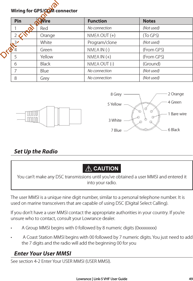 Lowrance | Link-5 VHF User Guide 49Set Up the RadioThe user MMSI is a unique nine digit number, similar to a personal telephone number. It is used on marine transceivers that are capable of using DSC (Digital Select Calling).If you don’t have a user MMSI contact the appropriate authorities in your country. If you’re unsure who to contact, consult your Lowrance dealer.• A Group MMSI begins with 0 followed by 8 numeric digits (0xxxxxxxx)•  A Coast Station MMSI begins with 00 followed by 7 numeric digits. You just need to add the 7 digits and the radio will add the beginning 00 for youEnter Your User MMSISee section 4-2 Enter Your USER MMSI (USER MMSI). CAUTIONYou can’t make any DSC transmissions until you’ve obtained a user MMSI and entered it into your radio.Wiring for GPS/COM connector Pin Wire Function Notes1 Red No connection (Not used)2 Orange  OUT (+) ( To  )3 White Program/clone (Not used)4 Green  IN (-) (From  )5 Yellow  IN (+) (From  )6 Black  OUT (-) (Ground)7 Blue No connection (Not used)8Grey No connection (Not used)8 Grey 2 Orange4 Green1 Bare wire6 Black5 Yellow3 White7 BlueDraft - Final approval