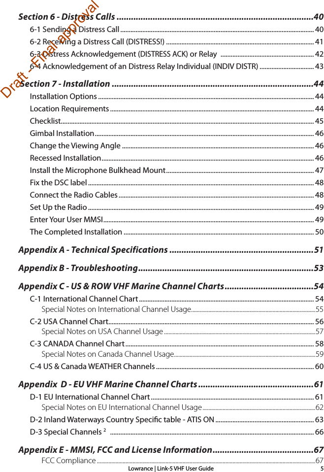 Lowrance | Link-5 VHF User Guide 5Section 6 - Distress Calls ..................................................................................406-1 Sending a Distress Call .................................................................................................................. 406-2 Receiving a Distress Call (DISTRESS!) ....................................................................................... 416-3 Distress Acknowledgement (DISTRESS ACK) or Relay  ....................................................... 426-4 Acknowledgement of an Distress Relay Individual (INDIV DISTR) ................................ 43 Section 7 - Installation ....................................................................................44Installation Options ............................................................................................................................... 44Location Requirements ........................................................................................................................ 44Checklist..................................................................................................................................................... 45Gimbal Installation ................................................................................................................................. 46Change the Viewing Angle ................................................................................................................. 46Recessed Installation ............................................................................................................................. 46Install the Microphone Bulkhead Mount ....................................................................................... 47Fix the DSC label ..................................................................................................................................... 48Connect the Radio Cables ................................................................................................................... 48Set Up the Radio ..................................................................................................................................... 49Enter Your User MMSI ............................................................................................................................ 49The Completed Installation ................................................................................................................ 50Appendix A - Technical Specifications ............................................................51Appendix B - Troubleshooting .........................................................................53Appendix C - US &amp; ROW VHF Marine Channel Charts .....................................54C-1 International Channel Chart ....................................................................................................... 54Special Notes on International Channel Usage.......................................................................................55C-2 USA Channel Chart ......................................................................................................................... 56Special Notes on USA Channel Usage ..........................................................................................................57C-3 CANADA Channel Chart ............................................................................................................... 58Special Notes on Canada Channel Usage...................................................................................................59C-4 US &amp; Canada WEATHER Channels ............................................................................................. 60Appendix  D - EU VHF Marine Channel Charts ................................................61D-1 EU International Channel Chart ................................................................................................ 61Special Notes on EU International Channel Usage ...............................................................................62D-2 Inland Waterways Country Specic table - ATIS ON .......................................................... 63D-3 Special Channels 2   ........................................................................................................................ 66Appendix E - MMSI, FCC and License Information .......................................... 67FCC Compliance .........................................................................................................................................................67Draft - Final approval