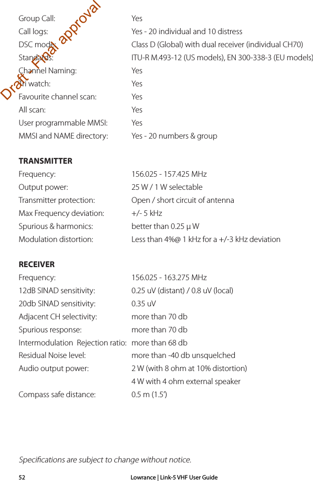 Lowrance | Link-5 VHF User Guide52Group Call:    YesCall logs:    Yes - 20 individual and 10 distressDSC mode:    Class D (Global) with dual receiver (individual CH70)Standards:    ITU-R M.493-12 (US models), EN 300-338-3 (EU models)Channel Naming:    YesTri watch:    YesFavourite channel scan:    YesAll scan:    YesUser programmable MMSI:   YesMMSI and NAME directory:  Yes - 20 numbers &amp; groupTRANSMITTERFrequency:    156.025 - 157.425 MHzOutput power:    25 W / 1 W selectableTransmitter protection:    Open / short circuit of antennaMax Frequency deviation:    +/- 5 kHzSpurious &amp; harmonics:    better than 0.25 µ WModulation distortion:    Less than 4%@ 1 kHz for a +/-3 kHz deviation  RECEIVERFrequency:    156.025 - 163.275 MHz12dB SINAD sensitivity:    0.25 uV (distant) / 0.8 uV (local)20db SINAD sensitivity:    0.35 uVAdjacent CH selectivity:    more than 70 dbSpurious response:    more than 70 db Intermodulation  Rejection ratio:  more than 68 dbResidual Noise level:    more than -40 db unsquelchedAudio output power:    2 W (with 8 ohm at 10% distortion)    4 W with 4 ohm external speakerCompass safe distance:    0.5 m (1.5’)Speciﬁcations are subject to change without notice.Draft - Final approval