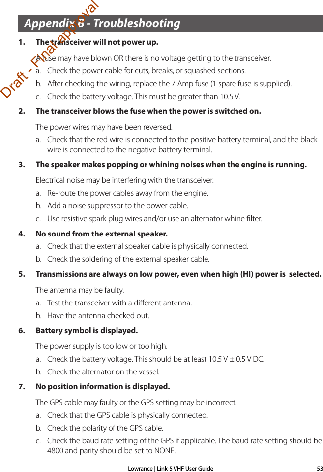 Lowrance | Link-5 VHF User Guide 53Appendix B - Troubleshooting1.  The transceiver will not power up.A fuse may have blown OR there is no voltage getting to the transceiver.a.  Check the power cable for cuts, breaks, or squashed sections.b.  After checking the wiring, replace the 7 Amp fuse (1 spare fuse is supplied).c.  Check the battery voltage. This must be greater than 10.5 V.2.  The transceiver blows the fuse when the power is switched on.The power wires may have been reversed. a.  Check that the red wire is connected to the positive battery terminal, and the black wire is connected to the negative battery terminal.3.  The speaker makes popping or whining noises when the engine is running.Electrical noise may be interfering with the transceiver.a.  Re-route the power cables away from the engine.b.  Add a noise suppressor to the power cable.c.  Use resistive spark plug wires and/or use an alternator whine ﬁlter.4.  No sound from the external speaker.a.  Check that the external speaker cable is physically connected.b.  Check the soldering of the external speaker cable.5.  Transmissions are always on low power, even when high (HI) power is  selected.The antenna may be faulty.a.  Test the transceiver with a diﬀerent antenna.b.  Have the antenna checked out.6.  Battery symbol is displayed.The power supply is too low or too high.a.  Check the battery voltage. This should be at least 10.5 V ± 0.5 V DC.b.  Check the alternator on the vessel.7.  No position information is displayed.The GPS cable may faulty or the GPS setting may be incorrect. a.  Check that the GPS cable is physically connected.b.  Check the polarity of the GPS cable.c.  Check the baud rate setting of the GPS if applicable. The baud rate setting should be 4800 and parity should be set to NONE.Draft - Final approval