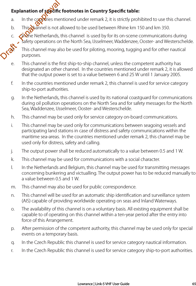 Lowrance | Link-5 VHF User Guide 65Explanation of specic footnotes in Country Specic table: a.  In the countries mentioned under remark 2, it is strictly prohibited to use this channel.b.  This channel is not allowed to be used between Rhine km 150 and km 350.c.  In the Netherlands, this channel  is used by for its on-scene communi cations during safety operati ons on the North Sea, IJsselmeer, Wadden zee, Ooster- and Wester schelde.d.  This channel may also be used for piloting, mooring, tugging and for other nautical purposes.e.  This channel is the ﬁrst ship-to-ship channel, unless the competent authority has designated an other channel.  In the countries mentioned under remark 2, it is allowed that the output power is set to a value between 6 and 25 W until 1 January 2005.f.  In the countries mentioned under remark 2, this channel is used for service category ship-to-port authorities.g.  In the Netherlands, this channel is used by its national coastgu ard for communicati ons during oil pollution operations on the North Sea and for safety messages for the North Sea, Wadden zee, IJsselmeer, Ooster- and Westerschelde. h.  This channel may be used only for service category on-board communications.i.  This channel may be used only for communications between sea going vessels and participating land stations in case of distress and safety communica ti ons within the maritime sea-areas.  In the countries mentioned under remark 2, this channel may be used only for distress, safety and calling.j.  The output power shall be reduced automatically to a value between 0.5 and 1 W.k.  This channel may be used for communications with a social charac ter.l.  In the Netherlands and Belgium, this channel may be used for trans mit ting mes sages      concerning bunkering and victualling. The output power has to be reduced manually to a value between 0.5 and 1 W.m.  This channel may also be used for public correspondence. n.  This channel will be used for an automatic ship identiﬁ cation and surveillance sys tem (AIS) capable of providing worldw ide operating on seas and Inland Waterways.o.  The availability of this channel is on a voluntary basis. All existing equipment shall be capable to of operating on this channel within a ten-year period after the entry into force of this Arrangement.p.  After permission of the competent authority, this channel may be used only for spe cial events on a temporary basis.q.  In the Czech Republic this channel is used for service category nautical information.r.  In the Czech Republic this channel is used for service category ship-to-port authorities.Draft - Final approval