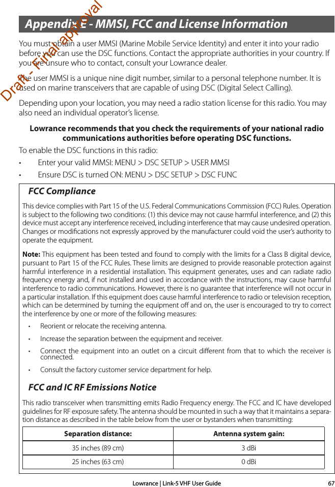 Lowrance | Link-5 VHF User Guide 67Appendix E - MMSI, FCC and License InformationYou must obtain a user MMSI (Marine Mobile Service Identity) and enter it into your radio before you can use the DSC functions. Contact the appropriate authorities in your country. If you are unsure who to contact, consult your Lowrance dealer.The user MMSI is a unique nine digit number, similar to a personal telephone number. It is used on marine transceivers that are capable of using DSC (Digital Select Calling).Depending upon your location, you may need a radio station license for this radio. You may also need an individual operator’s license. Lowrance recommends that you check the requirements of your national radio communications authorities before operating DSC functions.To enable the DSC functions in this radio:• Enter your valid MMSI: MENU &gt; DSC SETUP &gt; USER MMSI• Ensure DSC is turned ON: MENU &gt; DSC SETUP &gt; DSC FUNCFCC ComplianceThis device complies with Part 15 of the U.S. Federal Communications Commission (FCC) Rules. Operation is subject to the following two conditions: (1) this device may not cause harmful interference, and (2) this device must accept any interference received, including interference that may cause undesired operation. Changes or modiﬁcations not expressly approved by the manufacturer could void the user’s authority to operate the equipment.Note: This equipment has been tested and found to comply with the limits for a Class B digital device, pursuant to Part 15 of the FCC Rules. These limits are designed to provide reasonable protection against harmful interference in a residential installation. This equipment generates, uses and can radiate radio frequency energy and, if not installed and used in accordance with the instructions, may cause harmful interference to radio communications. However, there is no guarantee that interference will not occur in a particular installation. If this equipment does cause harmful interference to radio or television reception, which can be determined by turning the equipment oﬀ and on, the user is encouraged to try to correct the interference by one or more of the following measures:• Reorient or relocate the receiving antenna.• Increase the separation between the equipment and receiver.• Connect the equipment into an outlet on a circuit diﬀerent from that to which the receiver is connected.• Consult the factory customer service department for help.FCC and IC RF Emissions NoticeThis radio transceiver when transmitting emits Radio Frequency energy. The FCC and IC have developed guidelines for RF exposure safety. The antenna should be mounted in such a way that it maintains a separa-tion distance as described in the table below from the user or bystanders when transmitting:Separation distance: Antenna system gain:35 inches (89 cm) 3 dBi25 inches (63 cm) 0 dBiDraft - Final approval