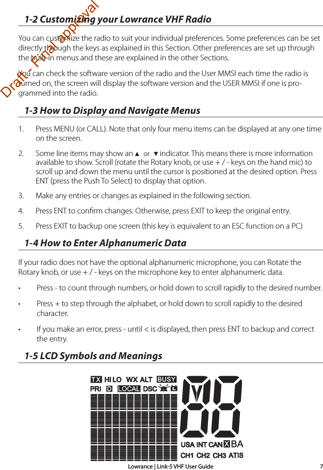 Lowrance | Link-5 VHF User Guide 71-2 Customizing your Lowrance VHF RadioYou can customize the radio to suit your individual preferences. Some preferences can be set directly through the keys as explained in this Section. Other preferences are set up through the built-in menus and these are explained in the other Sections.You can check the software version of the radio and the User MMSI each time the radio is turned on, the screen will display the software version and the USER MMSI if one is pro-grammed into the radio.1-3 How to Display and Navigate Menus1.  Press MENU (or CALL). Note that only four menu items can be displayed at any one time on the screen.2.  Some line items may show an ▲ or ▼ indicator. This means there is more information available to show. Scroll (rotate the Rotary knob, or use + / - keys on the hand mic) to scroll up and down the menu until the cursor is positioned at the desired option. Press ENT (press the Push To Select) to display that option.3.  Make any entries or changes as explained in the following section. 4.  Press ENT to conﬁrm changes. Otherwise, press EXIT to keep the original entry. 5.  Press EXIT to backup one screen (this key is equivalent to an ESC function on a PC)1-4 How to Enter Alphanumeric DataIf your radio does not have the optional alphanumeric microphone, you can Rotate the Rotary knob, or use + / - keys on the microphone key to enter alphanumeric data.• Press - to count through numbers, or hold down to scroll rapidly to the desired number.• Press + to step through the alphabet, or hold down to scroll rapidly to the desired character.• If you make an error, press - until &lt; is displayed, then press ENT to backup and correct  the entry.1-5 LCD Symbols and MeaningsDraft - Final approval