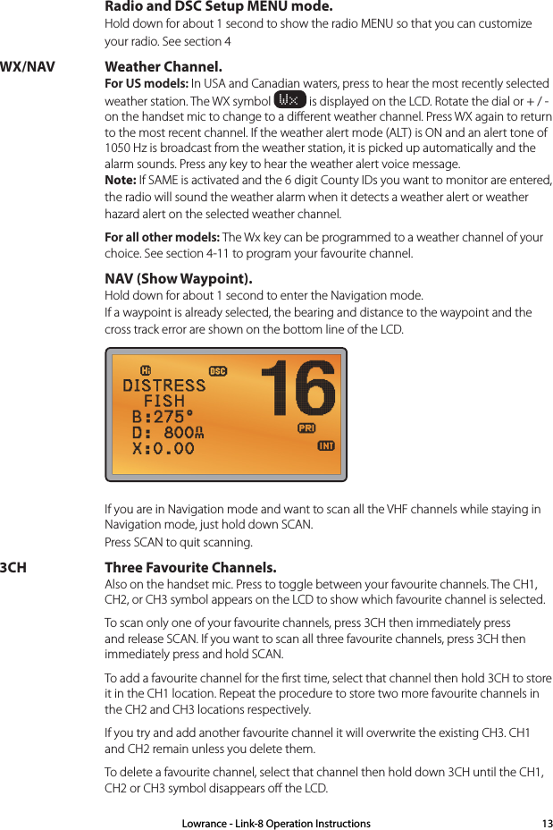   Radio and DSC Setup MENU mode. Hold down for about 1 second to show the radio MENU so that you can customize your radio. See section 4WX/NAV Weather Channel. For US models: In USA and Canadian waters, press to hear the most recently selected weather station. The WX symbol Wx is displayed on the LCD. Rotate the dial or + / - on the handset mic to change to a diﬀerent weather channel. Press WX again to return to the most recent channel. If the weather alert mode (ALT) is ON and an alert tone of  1050 Hz is broadcast from the weather station, it is picked up automatically and the  alarm sounds. Press any key to hear the weather alert voice message. Note: If SAME is activated and the 6 digit County IDs you want to monitor are entered, the radio will sound the weather alarm when it detects a weather alert or weather hazard alert on the selected weather channel. For all other models: The Wx key can be programmed to a weather channel of your choice. See section 4-11 to program your favourite channel.  NAV (Show Waypoint). Hold down for about 1 second to enter the Navigation mode. If a waypoint is already selected, the bearing and distance to the waypoint and the cross track error are shown on the bottom line of the LCD.   If you are in Navigation mode and want to scan all the VHF channels while staying in Navigation mode, just hold down SCAN. Press SCAN to quit scanning.3CH Three Favourite Channels. Also on the handset mic. Press to toggle between your favourite channels. The CH1, CH2, or CH3 symbol appears on the LCD to show which favourite channel is selected.  To scan only one of your favourite channels, press 3CH then immediately press and release SCAN. If you want to scan all three favourite channels, press 3CH then immediately press and hold SCAN.   To add a favourite channel for the ﬁrst time, select that channel then hold 3CH to store it in the CH1 location. Repeat the procedure to store two more favourite channels in the CH2 and CH3 locations respectively.  If you try and add another favourite channel it will overwrite the existing CH3. CH1 and CH2 remain unless you delete them.  To delete a favourite channel, select that channel then hold down 3CH until the CH1, CH2 or CH3 symbol disappears oﬀ the LCD.Lowrance - Link-8 Operation Instructions 13