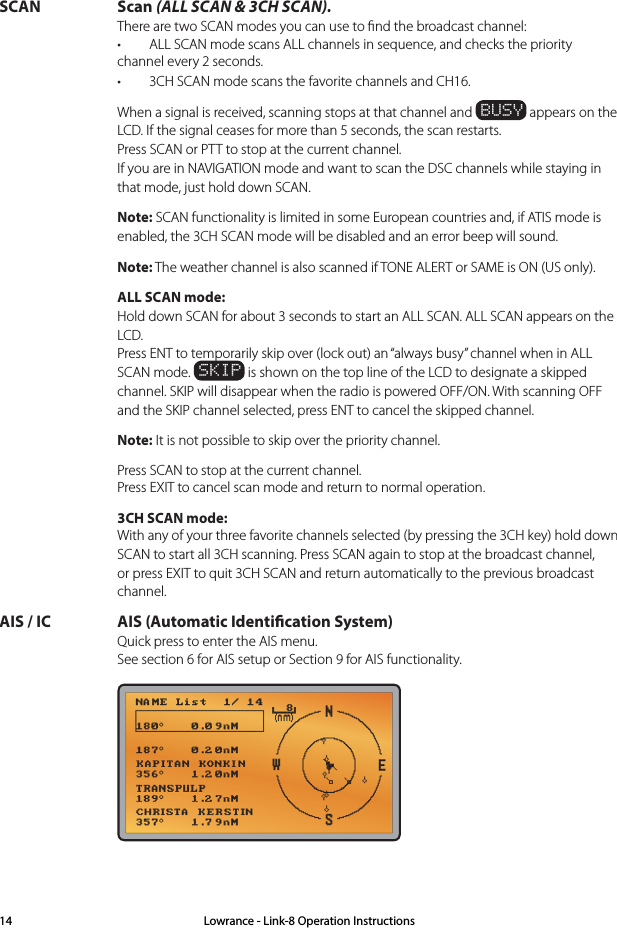 SCAN Scan (ALL SCAN &amp; 3CH SCAN). There are two SCAN modes you can use to ﬁnd the broadcast channel: • ALLSCANmodescansALLchannelsinsequence,andcheckstheprioritychannel every 2 seconds. • 3CHSCANmodescansthefavoritechannelsandCH16.  When a signal is received, scanning stops at that channel and BUSY appears on the LCD. If the signal ceases for more than 5 seconds, the scan restarts. Press SCAN or PTT to stop at the current channel. If you are in NAVIGATION mode and want to scan the DSC channels while staying in that mode, just hold down SCAN. Note: SCAN functionality is limited in some European countries and, if ATIS mode is enabled, the 3CH SCAN mode will be disabled and an error beep will sound. Note: The weather channel is also scanned if TONE ALERT or SAME is ON (US only).  ALL SCAN mode: Hold down SCAN for about 3 seconds to start an ALL SCAN. ALL SCAN appears on the LCD. Press ENT to temporarily skip over (lock out) an “always busy” channel when in ALL SCAN mode. SKIP is shown on the top line of the LCD to designate a skipped channel. SKIP will disappear when the radio is powered OFF/ON. With scanning OFF and the SKIP channel selected, press ENT to cancel the skipped channel. Note: It is not possible to skip over the priority channel.   Press SCAN to stop at the current channel. Press EXIT to cancel scan mode and return to normal operation.  3CH SCAN mode: With any of your three favorite channels selected (by pressing the 3CH key) hold down SCAN to start all 3CH scanning. Press SCAN again to stop at the broadcast channel, or press EXIT to quit 3CH SCAN and return automatically to the previous broadcast channel.AIS / IC  AIS (Automatic Identication System) Quick press to enter the AIS menu. See section 6 for AIS setup or Section 9 for AIS functionality. Lowrance - Link-8 Operation Instructions14