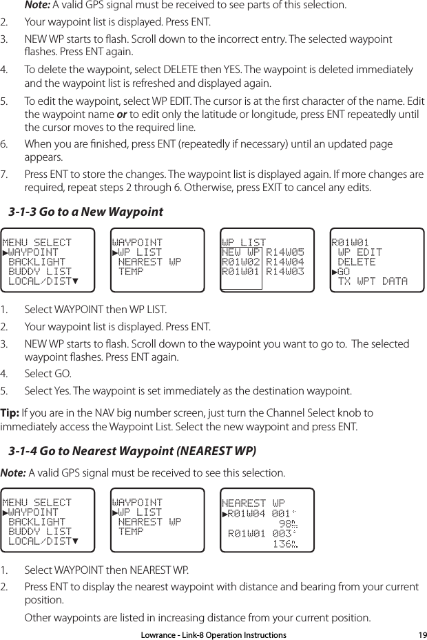 Note: A valid GPS signal must be received to see parts of this selection.2.  Your waypoint list is displayed. Press ENT. 3.  NEW WP starts to ﬂash. Scroll down to the incorrect entry. The selected waypoint ﬂashes. Press ENT again.4.  To delete the waypoint, select DELETE then YES. The waypoint is deleted immediately and the waypoint list is refreshed and displayed again.5.  To edit the waypoint, select WP EDIT. The cursor is at the ﬁrst character of the name. Edit the waypoint name or to edit only the latitude or longitude, press ENT repeatedly until the cursor moves to the required line.6.  When you are ﬁnished, press ENT (repeatedly if necessary) until an updated page appears.  7.  Press ENT to store the changes. The waypoint list is displayed again. If more changes are required, repeat steps 2 through 6. Otherwise, press EXIT to cancel any edits.3-1-3 Go to a New WaypointMENU SELECT►WAYPOINT BACKLIGHT BUDDY LIST LOCAL/DIST▼WAYPOINT►WP LIST NEAREST WP TEMPWP LISTNEW WP R14W05R01W02 R14W04R01W01 R14W03R01W01 WP EDIT DELETE►GO TX WPT DATA1.  Select WAYPOINT then WP LIST. 2.  Your waypoint list is displayed. Press ENT. 3.  NEW WP starts to ﬂash. Scroll down to the waypoint you want to go to.  The selected waypoint ﬂashes. Press ENT again.4.  Select GO.5.  Select Yes. The waypoint is set immediately as the destination waypoint. Tip: If you are in the NAV big number screen, just turn the Channel Select knob to immediately access the Waypoint List. Select the new waypoint and press ENT.3-1-4 Go to Nearest Waypoint (NEAREST WP)Note: A valid GPS signal must be received to see this selection.MENU SELECT►WAYPOINT BACKLIGHT BUDDY LIST LOCAL/DIST▼WAYPOINT►WP LIST NEAREST WP TEMPNEAREST WP►R01W04 001         98 R01W01 003        1361.  Select WAYPOINT then NEAREST WP.2.  Press ENT to display the nearest waypoint with distance and bearing from your current position. Other waypoints are listed in increasing distance from your current position. Lowrance - Link-8 Operation Instructions 19