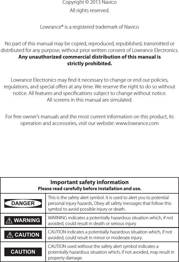 Copyright © 2013 NavicoAll rights reserved.Lowrance® is a registered trademark of NavicoNo part of this manual may be copied, reproduced, republished, transmitted or distributed for any purpose, without prior written consent of Lowrance Electronics. Any unauthorized commercial distribution of this manual is strictly prohibited.Lowrance Electronics may ﬁnd it necessary to change or end our policies, regulations, and special oﬀers at any time. We reserve the right to do so without notice. All features and speciﬁcations subject to change without notice. All screens in this manual are simulated. For free owner’s manuals and the most current information on this product, its operation and accessories, visit our website: www.lowrance.com Important safety information Please read carefully before installation and use.DANGERThis is the safety alert symbol. It is used to alert you to potential personal injury hazards, Obey all safety messages that follow this symbol to avoid possible injury or death. WARNING WARNING indicates a potentially hazardous situation which, if not avoided, could result in death or serious injury CAUTION CAUTION indicates a potentially hazardous situation which, if not avoided, could result in minor or moderate injury.CAUTIONCAUTION used without the safety alert symbol indicates a  potentially hazardous situation which, if not avoided, may result in property damage.