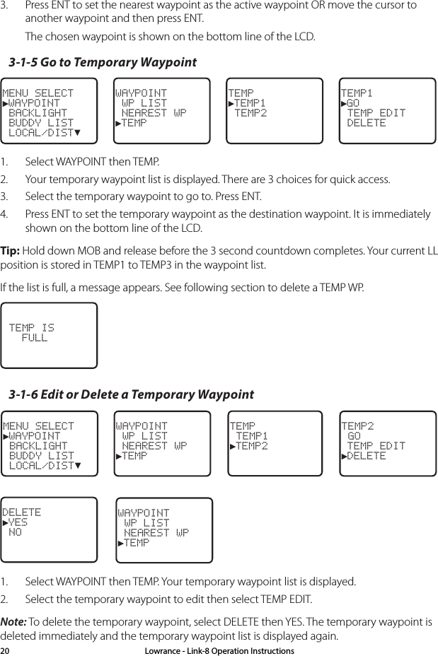 3.  Press ENT to set the nearest waypoint as the active waypoint OR move the cursor to another waypoint and then press ENT.The chosen waypoint is shown on the bottom line of the LCD.3-1-5 Go to Temporary WaypointMENU SELECT►WAYPOINT BACKLIGHT BUDDY LIST LOCAL/DIST▼WAYPOINT WP LIST NEAREST WP►TEMPTEMP►TEMP1 TEMP2TEMP1►GO TEMP EDIT DELETE1.  Select WAYPOINT then TEMP.2.  Your temporary waypoint list is displayed. There are 3 choices for quick access. 3.  Select the temporary waypoint to go to. Press ENT. 4.  Press ENT to set the temporary waypoint as the destination waypoint. It is immediately shown on the bottom line of the LCD.Tip: Hold down MOB and release before the 3 second countdown completes. Your current LL position is stored in TEMP1 to TEMP3 in the waypoint list.If the list is full, a message appears. See following section to delete a TEMP WP.  TEMP IS   FULL3-1-6 Edit or Delete a Temporary WaypointMENU SELECT►WAYPOINT BACKLIGHT BUDDY LIST LOCAL/DIST▼WAYPOINT WP LIST NEAREST WP►TEMPTEMP2 GO TEMP EDIT►DELETEDELETE►YES  NOWAYPOINT WP LIST NEAREST WP►TEMPTEMP TEMP1►TEMP21.  Select WAYPOINT then TEMP. Your temporary waypoint list is displayed. 2.  Select the temporary waypoint to edit then select TEMP EDIT.Note: To delete the temporary waypoint, select DELETE then YES. The temporary waypoint is deleted immediately and the temporary waypoint list is displayed again.Lowrance - Link-8 Operation Instructions20