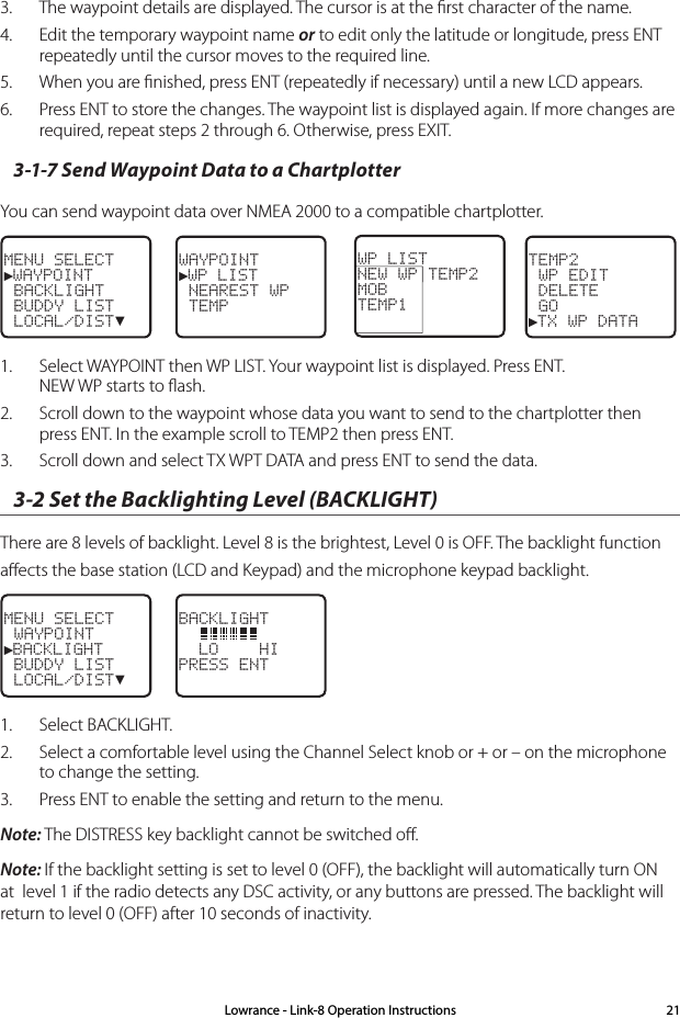 3.  The waypoint details are displayed. The cursor is at the ﬁrst character of the name. 4.  Edit the temporary waypoint name or to edit only the latitude or longitude, press ENT repeatedly until the cursor moves to the required line.5.  When you are ﬁnished, press ENT (repeatedly if necessary) until a new LCD appears.  6.  Press ENT to store the changes. The waypoint list is displayed again. If more changes are required, repeat steps 2 through 6. Otherwise, press EXIT.3-1-7 Send Waypoint Data to a ChartplotterYou can send waypoint data over NMEA 2000 to a compatible chartplotter.MENU SELECT►WAYPOINT BACKLIGHT BUDDY LIST LOCAL/DIST▼WAYPOINT►WP LIST NEAREST WP TEMPTEMP2 WP EDIT DELETE GO►TX WP DATAWP LISTNEW WP TEMP2MOB    TEMP1  1.  Select WAYPOINT then WP LIST. Your waypoint list is displayed. Press ENT. NEW WP starts to ﬂash.2.  Scroll down to the waypoint whose data you want to send to the chartplotter then press ENT. In the example scroll to TEMP2 then press ENT.3.  Scroll down and select TX WPT DATA and press ENT to send the data.3-2 Set the Backlighting Level (BACKLIGHT)  There are 8 levels of backlight. Level 8 is the brightest, Level 0 is OFF. The backlight function aﬀects the base station (LCD and Keypad) and the microphone keypad backlight.MENU SELECT WAYPOINT►BACKLIGHT BUDDY LIST LOCAL/DIST▼BACKLIGHT    LO    HIPRESS ENT1.  Select BACKLIGHT.2.  Select a comfortable level using the Channel Select knob or + or – on the microphone to change the setting. 3.  Press ENT to enable the setting and return to the menu.Note: The DISTRESS key backlight cannot be switched oﬀ.Note: If the backlight setting is set to level 0 (OFF), the backlight will automatically turn ON at  level 1 if the radio detects any DSC activity, or any buttons are pressed. The backlight will return to level 0 (OFF) after 10 seconds of inactivity.Lowrance - Link-8 Operation Instructions 21