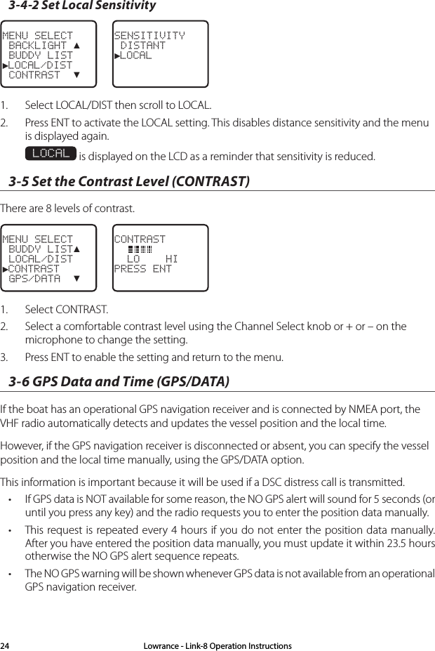 3-4-2 Set Local SensitivityMENU SELECT BACKLIGHT ▲ BUDDY LIST►LOCAL/DIST CONTRAST  ▼SENSITIVITY DISTANT►LOCAL1.  Select LOCAL/DIST then scroll to LOCAL.2.  Press ENT to activate the LOCAL setting. This disables distance sensitivity and the menu is displayed again.  LOCAL is displayed on the LCD as a reminder that sensitivity is reduced.3-5 Set the Contrast Level (CONTRAST) There are 8 levels of contrast.MENU SELECT BUDDY LIST▲ LOCAL/DIST►CONTRAST GPS/DATA  ▼CONTRAST    LO    HIPRESS ENT1.  Select CONTRAST. 2.  Select a comfortable contrast level using the Channel Select knob or + or – on the microphone to change the setting. 3.  Press ENT to enable the setting and return to the menu. 3-6 GPS Data and Time (GPS/DATA) If the boat has an operational GPS navigation receiver and is connected by NMEA port, the VHF radio automatically detects and updates the vessel position and the local time. However, if the GPS navigation receiver is disconnected or absent, you can specify the vessel position and the local time manually, using the GPS/DATA option.This information is important because it will be used if a DSC distress call is transmitted.• If GPS data is NOT available for some reason, the NO GPS alert will sound for 5 seconds (or until you press any key) and the radio requests you to enter the position data manually. • This request is repeated every 4 hours if you do not enter the position data manually. After you have entered the position data manually, you must update it within 23.5 hours otherwise the NO GPS alert sequence repeats.• The NO GPS warning will be shown whenever GPS data is not available from an operational GPS navigation receiver.  Lowrance - Link-8 Operation Instructions24