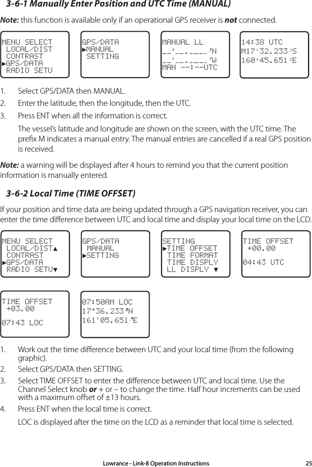 3-6-1 Manually Enter Position and UTC Time (MANUAL)  Note: this function is available only if an operational GPS receiver is not connected. MENU SELECT LOCAL/DIST CONTRAST►GPS/DATA RADIO SETUGPS/DATA►MANUAL SETTINGMANUAL LL. N. WMAN --:--UTC14:38 UTCM17 32.233 S160 45.651 E1.  Select GPS/DATA then MANUAL. 2.  Enter the latitude, then the longitude, then the UTC. 3.  Press ENT when all the information is correct. The vessel’s latitude and longitude are shown on the screen, with the UTC time. The preﬁx M indicates a manual entry. The manual entries are cancelled if a real GPS position is received.Note: a warning will be displayed after 4 hours to remind you that the current position information is manually entered.3-6-2 Local Time (TIME OFFSET)If your position and time data are being updated through a GPS navigation receiver, you can enter the time diﬀerence between UTC and local time and display your local time on the LCD. MENU SELECT LOCAL/DIST▲ CONTRAST►GPS/DATA RADIO SETU▼GPS/DATA MANUAL►SETTINGSETTING►TIME OFFSET TIME FORMAT TIME DISPLY LL DISPLY ▼TIME OFFSET +00.0004:43 UTCTIME OFFSET +03.0007:43 LOC07:50AM LOC17 36.233 N161 05.651 E1.  Work out the time diﬀerence between UTC and your local time (from the following graphic).2.  Select GPS/DATA then SETTING.3.  Select TIME OFFSET to enter the diﬀerence between UTC and local time. Use the Channel Select knob or + or – to change the time. Half hour increments can be used with a maximum oﬀset of ±13 hours.4.  Press ENT when the local time is correct.LOC is displayed after the time on the LCD as a reminder that local time is selected.Lowrance - Link-8 Operation Instructions 25