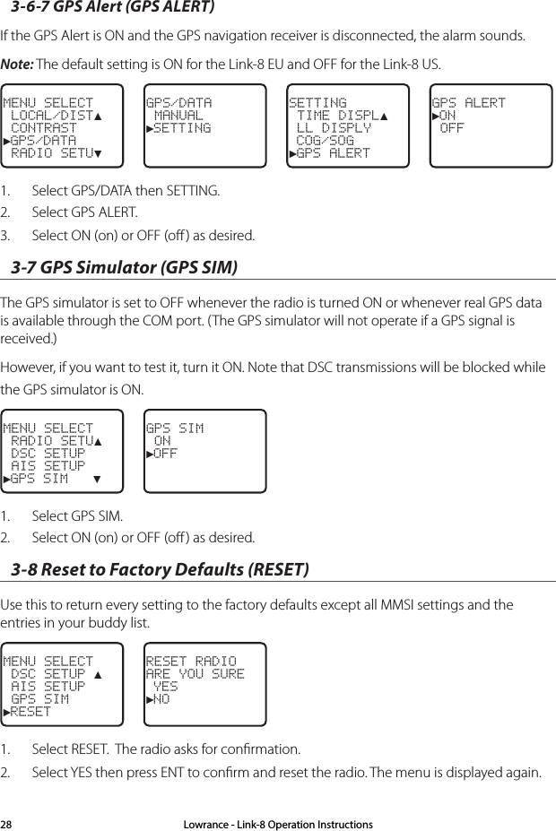 3-6-7 GPS Alert (GPS ALERT) If the GPS Alert is ON and the GPS navigation receiver is disconnected, the alarm sounds. Note: The default setting is ON for the Link-8 EU and OFF for the Link-8 US.MENU SELECT LOCAL/DIST▲ CONTRAST►GPS/DATA RADIO SETU▼GPS/DATA MANUAL►SETTINGSETTING TIME DISPL▲ LL DISPLY COG/SOG►GPS ALERTGPS ALERT►ON OFF1.  Select GPS/DATA then SETTING.2.  Select GPS ALERT. 3.  Select ON (on) or OFF (oﬀ ) as desired. 3-7 GPS Simulator (GPS SIM) The GPS simulator is set to OFF whenever the radio is turned ON or whenever real GPS data is available through the COM port. (The GPS simulator will not operate if a GPS signal is received.)However, if you want to test it, turn it ON. Note that DSC transmissions will be blocked while the GPS simulator is ON.MENU SELECT RADIO SETU▲ DSC SETUP AIS SETUP►GPS SIM   ▼GPS SIM ON►OFF1.  Select GPS SIM. 2.  Select ON (on) or OFF (oﬀ ) as desired. 3-8 Reset to Factory Defaults (RESET) Use this to return every setting to the factory defaults except all MMSI settings and the entries in your buddy list.  MENU SELECT DSC SETUP ▲ AIS SETUP GPS SIM►RESETRESET RADIOARE YOU SURE YES►NO1.  Select RESET.  The radio asks for conﬁrmation.2.  Select YES then press ENT to conﬁrm and reset the radio. The menu is displayed again.Lowrance - Link-8 Operation Instructions28