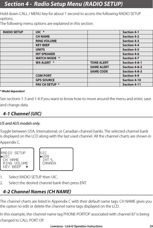 Section 4 -  Radio Setup Menu (RADIO SETUP)Hold down CALL / MENU key for about 1 second to access the following RADIO SETUP options.  The following menu options are explained in this section.RADIO SETUP UIC   * Section 4-1CH NAME Section 4-2RING VOLUME Section 4-3KEY BEEP Section 4-4UNITS Section 4-5INT SPEAKER Section 4-6WATCH MODE   * Section 4-7WX ALERT   * TONE ALERT Section 4-8-1SAME ALERT Section 4-8-2SAME CODE Section 4-8-3COM PORT Section 4-9GPS SOURCE Section 4-10FAV CH SETUP  * Section 4-11* Model dependantSee sections 1-3 and 1-4 if you want to know how to move around the menu and enter, save and change data. 4-1 Channel (UIC) US and AUS models only.Toggle between USA, International, or Canadian channel banks. The selected channel bank is displayed on the LCD along with the last used channel. All the channel charts are shown in Appendix C.RADIO SETUP►UIC CH NAME RING VOLUME KEY BEEP  ▼UIC►USA INT L CANADA1.  Select RADIO SETUP then UIC.2.  Select the desired channel bank then press ENT.4-2 Channel Names (CH NAME) The channel charts are listed in Appendix C with their default name tags. CH NAME gives you the option to edit or delete the channel name tags displayed on the LCD. In this example, the channel name tag PHONE-PORTOP associated with channel 87 is being changed to CALL PORT OP.Lowrance - Link-8 Operation Instructions 29