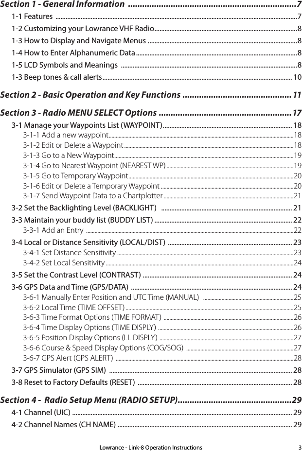 Lowrance - Link-8 Operation Instructions 3Section 1 - General Information  .......................................................................71-1 Features  ................................................................................................................................................71-2 Customizing your Lowrance VHF Radio ..................................................................................... 81-3 How to Display and Navigate Menus  .........................................................................................81-4 How to Enter Alphanumeric Data ................................................................................................81-5 LCD Symbols and Meanings  .........................................................................................................81-3 Beep tones &amp; call alerts ................................................................................................................. 10Section 2 - Basic Operation and Key Functions  ..............................................11Section 3 - Radio MENU SELECT Options ........................................................173-1 Manage your Waypoints List (WAYPOINT) ............................................................................. 183-1-1 Add a new waypoint ...................................................................................................................................183-1-2 Edit or Delete a Waypoint ........................................................................................................................183-1-3 Go to a New Waypoint ...............................................................................................................................193-1-4 Go to Nearest Waypoint (NEAREST WP) ..........................................................................................193-1-5 Go to Temporary Waypoint .....................................................................................................................203-1-6 Edit or Delete a Temporary Waypoint ..............................................................................................203-1-7 Send Waypoint Data to a Chartplotter ............................................................................................213-2 Set the Backlighting Level (BACKLIGHT)   .............................................................................. 213-3 Maintain your buddy list (BUDDY LIST) .................................................................................. 223-3-1 Add an Entry  ...................................................................................................................................................223-4 Local or Distance Sensitivity (LOCAL/DIST)  .......................................................................... 233-4-1 Set Distance Sensitivity .............................................................................................................................233-4-2 Set Local Sensitivity .....................................................................................................................................243-5 Set the Contrast Level (CONTRAST) ......................................................................................... 243-6 GPS Data and Time (GPS/DATA)  ................................................................................................ 243-6-1 Manually Enter Position and UTC Time (MANUAL)   ................................................................ 253-6-2 Local Time (TIME OFFSET) .......................................................................................................................253-6-3 Time Format Options (TIME FORMAT)  ............................................................................................263-6-4 Time Display Options (TIME DISPLY)  ................................................................................................263-6-5 Position Display Options (LL DISPLY)  ...............................................................................................273-6-6 Course &amp; Speed Display Options (COG/SOG)  ............................................................................273-6-7 GPS Alert (GPS ALERT)  ..............................................................................................................................283-7 GPS Simulator (GPS SIM)  ............................................................................................................. 283-8 Reset to Factory Defaults (RESET)  ............................................................................................ 28Section 4 -  Radio Setup Menu (RADIO SETUP) ................................................294-1 Channel (UIC) ................................................................................................................................... 294-2 Channel Names (CH NAME) ........................................................................................................ 29