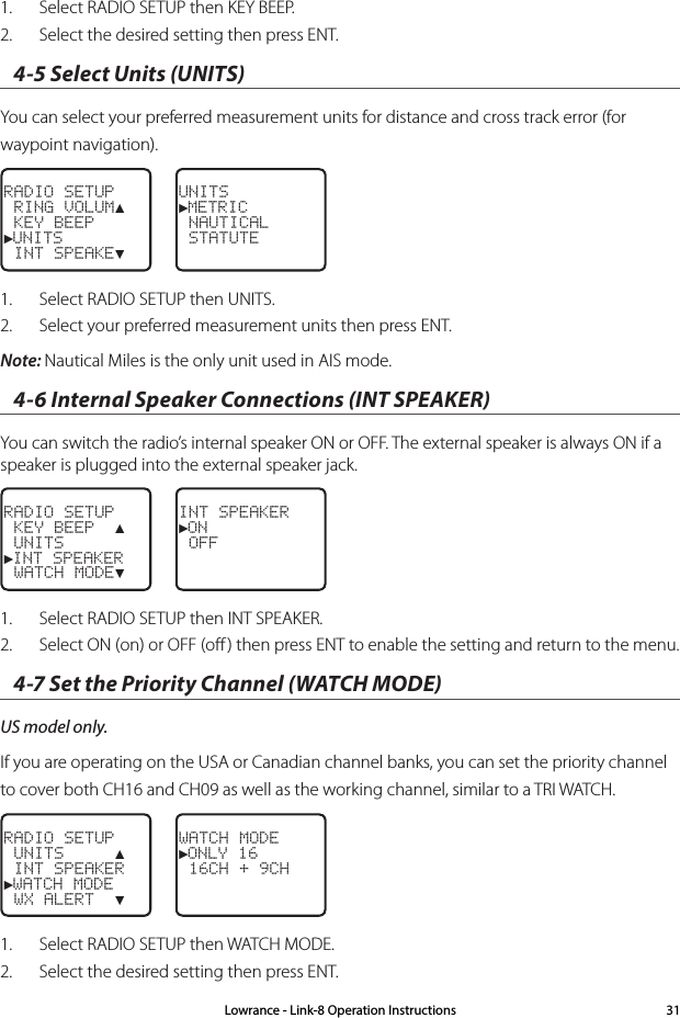 Lowrance - Link-8 Operation Instructions 311.  Select RADIO SETUP then KEY BEEP.2.  Select the desired setting then press ENT.4-5 Select Units (UNITS)You can select your preferred measurement units for distance and cross track error (for waypoint navigation). RADIO SETUP RING VOLUM▲ KEY BEEP►UNITS INT SPEAKE▼UNITS►METRIC NAUTICAL STATUTE1.  Select RADIO SETUP then UNITS.2.  Select your preferred measurement units then press ENT.Note: Nautical Miles is the only unit used in AIS mode.4-6 Internal Speaker Connections (INT SPEAKER)You can switch the radio’s internal speaker ON or OFF. The external speaker is always ON if a speaker is plugged into the external speaker jack.RADIO SETUP KEY BEEP  ▲ UNITS►INT SPEAKER WATCH MODE▼INT SPEAKER►ON OFF1.  Select RADIO SETUP then INT SPEAKER.2.  Select ON (on) or OFF (oﬀ ) then press ENT to enable the setting and return to the menu.4-7 Set the Priority Channel (WATCH MODE)US model only.If you are operating on the USA or Canadian channel banks, you can set the priority channel to cover both CH16 and CH09 as well as the working channel, similar to a TRI WATCH.RADIO SETUP UNITS     ▲ INT SPEAKER►WATCH MODE WX ALERT  ▼WATCH MODE►ONLY 16 16CH + 9CH1.  Select RADIO SETUP then WATCH MODE.2.  Select the desired setting then press ENT.