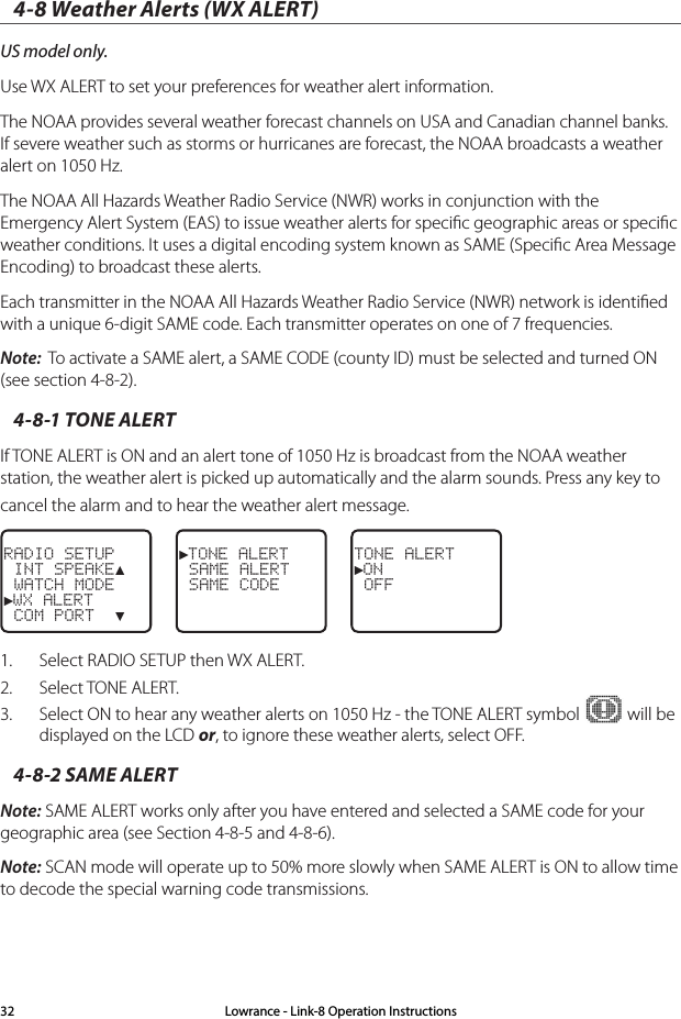 Lowrance - Link-8 Operation Instructions324-8 Weather Alerts (WX ALERT)US model only.Use WX ALERT to set your preferences for weather alert information. The NOAA provides several weather forecast channels on USA and Canadian channel banks. If severe weather such as storms or hurricanes are forecast, the NOAA broadcasts a weather alert on 1050 Hz.The NOAA All Hazards Weather Radio Service (NWR) works in conjunction with the Emergency Alert System (EAS) to issue weather alerts for speciﬁc geographic areas or speciﬁc weather conditions. It uses a digital encoding system known as SAME (Speciﬁc Area Message Encoding) to broadcast these alerts. Each transmitter in the NOAA All Hazards Weather Radio Service (NWR) network is identiﬁed with a unique 6-digit SAME code. Each transmitter operates on one of 7 frequencies.Note:  To activate a SAME alert, a SAME CODE (county ID) must be selected and turned ON (see section 4-8-2).4-8-1 TONE ALERTIf TONE ALERT is ON and an alert tone of 1050 Hz is broadcast from the NOAA weather station, the weather alert is picked up automatically and the alarm sounds. Press any key to cancel the alarm and to hear the weather alert message. RADIO SETUP INT SPEAKE▲ WATCH MODE►WX ALERT COM PORT  ▼►TONE ALERT SAME ALERT SAME CODETONE ALERT►ON OFF1.  Select RADIO SETUP then WX ALERT. 2.  Select TONE ALERT.  3.  Select ON to hear any weather alerts on 1050 Hz - the TONE ALERT symbol   will be displayed on the LCD or, to ignore these weather alerts, select OFF.4-8-2 SAME ALERTNote: SAME ALERT works only after you have entered and selected a SAME code for your geographic area (see Section 4-8-5 and 4-8-6).Note: SCAN mode will operate up to 50% more slowly when SAME ALERT is ON to allow time to decode the special warning code transmissions.