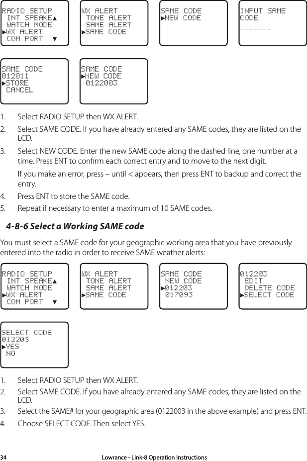 Lowrance - Link-8 Operation Instructions34RADIO SETUP INT SPEAKE▲ WATCH MODE►WX ALERT COM PORT  ▼WX ALERT  TONE ALERT SAME ALERT►SAME CODE SAME CODE►NEW CODEINPUT SAMECODESAME CODE012011►STORE CANCELSAME CODE►NEW CODE  0122003 1.  Select RADIO SETUP then WX ALERT. 2.  Select SAME CODE. If you have already entered any SAME codes, they are listed on the LCD. 3.  Select NEW CODE. Enter the new SAME code along the dashed line, one number at a time. Press ENT to conﬁrm each correct entry and to move to the next digit. If you make an error, press – until &lt; appears, then press ENT to backup and correct the entry.4.  Press ENT to store the SAME code.5.  Repeat if necessary to enter a maximum of 10 SAME codes.4-8-6 Select a Working SAME codeYou must select a SAME code for your geographic working area that you have previously entered into the radio in order to receive SAME weather alerts:RADIO SETUP INT SPEAKE▲ WATCH MODE►WX ALERT COM PORT  ▼WX ALERT TONE ALERT SAME ALERT►SAME CODESAME CODE NEW CODE►012203 017093012203 EDIT DELETE CODE►SELECT CODESELECT CODE012203►YES NO1.   Select RADIO SETUP then WX ALERT.  2.  Select SAME CODE. If you have already entered any SAME codes, they are listed on the LCD.3.  Select the SAME# for your geographic area (0122003 in the above example) and press ENT.4.   Choose SELECT CODE. Then select YES.