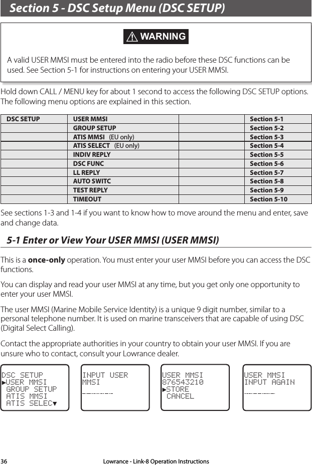 Section 5 - DSC Setup Menu (DSC SETUP) WARNINGA valid USER MMSI must be entered into the radio before these DSC functions can be used. See Section 5-1 for instructions on entering your USER MMSI. Hold down CALL / MENU key for about 1 second to access the following DSC SETUP options.  The following menu options are explained in this section.DSC SETUP USER MMSI Section 5-1GROUP SETUP Section 5-2ATIS MMSI   (EU only) Section 5-3ATIS SELECT   (EU only) Section 5-4INDIV REPLY Section 5-5DSC FUNC Section 5-6LL REPLY Section 5-7AUTO SWITC Section 5-8TEST REPLY Section 5-9TIMEOUT Section 5-10See sections 1-3 and 1-4 if you want to know how to move around the menu and enter, save and change data. 5-1 Enter or View Your USER MMSI (USER MMSI)This is a once-only operation. You must enter your user MMSI before you can access the DSC functions.You can display and read your user MMSI at any time, but you get only one opportunity to enter your user MMSI. The user MMSI (Marine Mobile Service Identity) is a unique 9 digit number, similar to a personal telephone number. It is used on marine transceivers that are capable of using DSC (Digital Select Calling).Contact the appropriate authorities in your country to obtain your user MMSI. If you are unsure who to contact, consult your Lowrance dealer. DSC SETUP►USER MMSI GROUP SETUP ATIS MMSI ATIS SELEC▼ INPUT USERMMSIUSER MMSI876543210►STORE  CANCELUSER MMSIINPUT AGAINLowrance - Link-8 Operation Instructions36